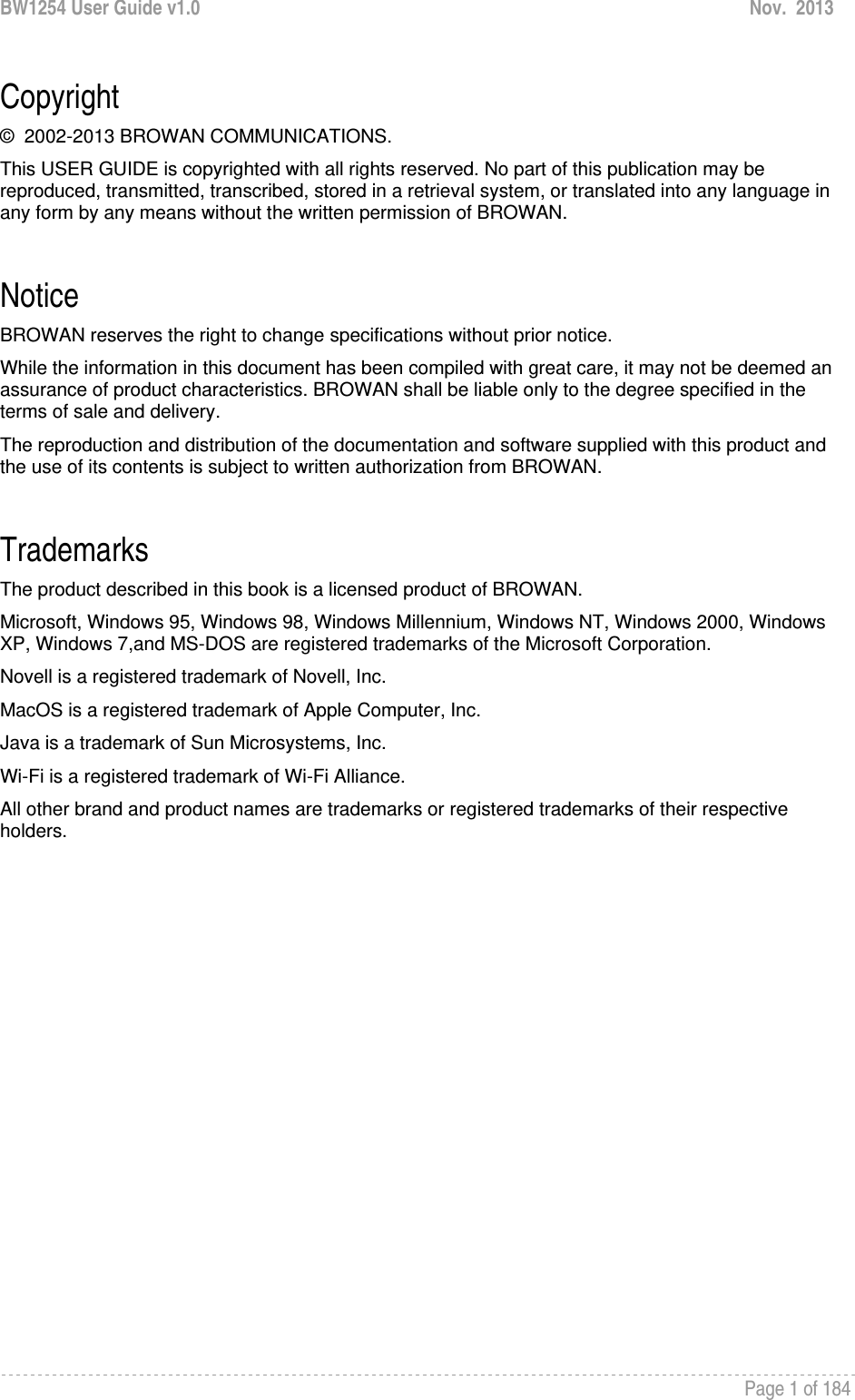 BW1254 User Guide v1.0  Nov.  2013     Page 1 of 184   Copyright ©  2002-2013 BROWAN COMMUNICATIONS. This USER GUIDE is copyrighted with all rights reserved. No part of this publication may be reproduced, transmitted, transcribed, stored in a retrieval system, or translated into any language in any form by any means without the written permission of BROWAN.  Notice BROWAN reserves the right to change specifications without prior notice. While the information in this document has been compiled with great care, it may not be deemed an assurance of product characteristics. BROWAN shall be liable only to the degree specified in the terms of sale and delivery. The reproduction and distribution of the documentation and software supplied with this product and the use of its contents is subject to written authorization from BROWAN.  Trademarks The product described in this book is a licensed product of BROWAN. Microsoft, Windows 95, Windows 98, Windows Millennium, Windows NT, Windows 2000, Windows XP, Windows 7,and MS-DOS are registered trademarks of the Microsoft Corporation. Novell is a registered trademark of Novell, Inc. MacOS is a registered trademark of Apple Computer, Inc. Java is a trademark of Sun Microsystems, Inc. Wi-Fi is a registered trademark of Wi-Fi Alliance. All other brand and product names are trademarks or registered trademarks of their respective holders.  