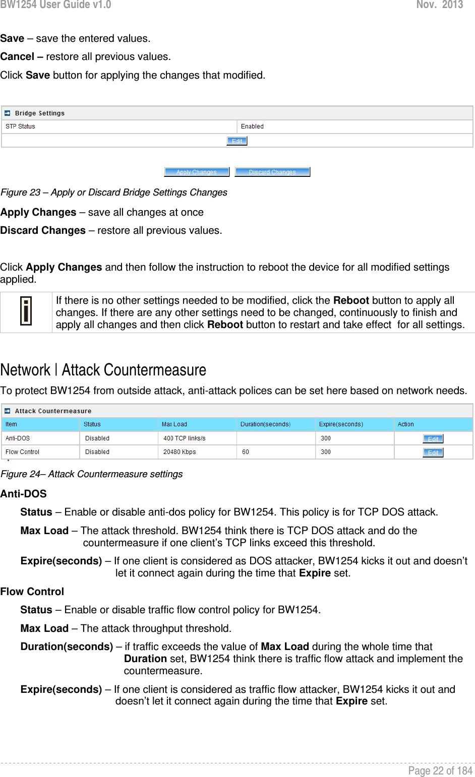 BW1254 User Guide v1.0  Nov.  2013     Page 22 of 184   Save – save the entered values. Cancel – restore all previous values. Click Save button for applying the changes that modified.    Figure 23 – Apply or Discard Bridge Settings Changes Apply Changes – save all changes at once Discard Changes – restore all previous values.  Click Apply Changes and then follow the instruction to reboot the device for all modified settings applied.   If there is no other settings needed to be modified, click the Reboot button to apply all changes. If there are any other settings need to be changed, continuously to finish and apply all changes and then click Reboot button to restart and take effect  for all settings.  Network | Attack Countermeasure To protect BW1254 from outside attack, anti-attack polices can be set here based on network needs.   Figure 24– Attack Countermeasure settings Anti-DOS         Status – Enable or disable anti-dos policy for BW1254. This policy is for TCP DOS attack.        Max Load – The attack threshold. BW1254 think there is TCP DOS attack and do the             countermeasure if one client’s TCP links exceed this threshold.         Expire(seconds) – If one client is considered as DOS attacker, BW1254 kicks it out and doesn’t let it connect again during the time that Expire set.  Flow Control         Status – Enable or disable traffic flow control policy for BW1254.         Max Load – The attack throughput threshold.         Duration(seconds) – if traffic exceeds the value of Max Load during the whole time that                      Duration set, BW1254 think there is traffic flow attack and implement the                      countermeasure.        Expire(seconds) – If one client is considered as traffic flow attacker, BW1254 kicks it out and doesn’t let it connect again during the time that Expire set.    