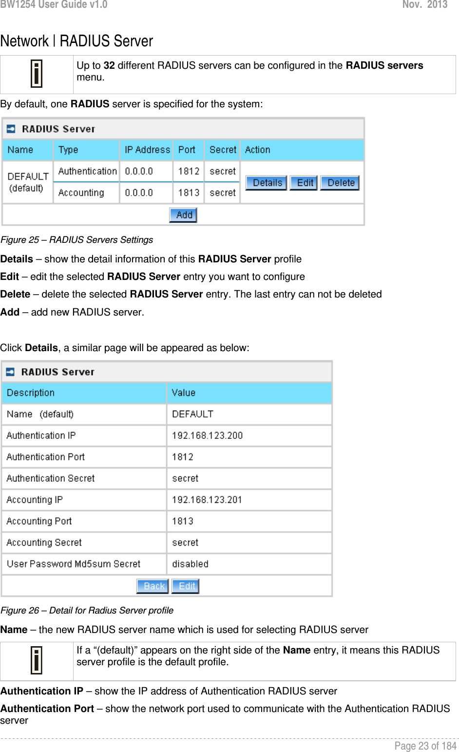 BW1254 User Guide v1.0  Nov.  2013     Page 23 of 184   Network | RADIUS Server  Up to 32 different RADIUS servers can be configured in the RADIUS servers menu. By default, one RADIUS server is specified for the system:  Figure 25 – RADIUS Servers Settings Details – show the detail information of this RADIUS Server profile Edit – edit the selected RADIUS Server entry you want to configure Delete – delete the selected RADIUS Server entry. The last entry can not be deleted Add – add new RADIUS server.  Click Details, a similar page will be appeared as below:  Figure 26 – Detail for Radius Server profile Name – the new RADIUS server name which is used for selecting RADIUS server  If a “(default)” appears on the right side of the Name entry, it means this RADIUS server profile is the default profile. Authentication IP – show the IP address of Authentication RADIUS server Authentication Port – show the network port used to communicate with the Authentication RADIUS server 