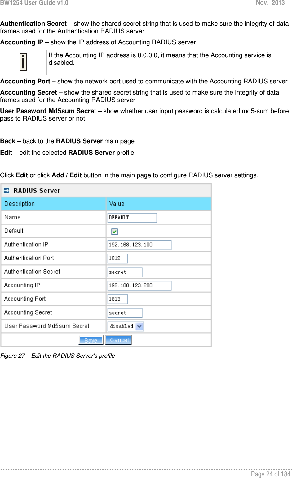 BW1254 User Guide v1.0  Nov.  2013     Page 24 of 184   Authentication Secret – show the shared secret string that is used to make sure the integrity of data frames used for the Authentication RADIUS server Accounting IP – show the IP address of Accounting RADIUS server  If the Accounting IP address is 0.0.0.0, it means that the Accounting service is disabled. Accounting Port – show the network port used to communicate with the Accounting RADIUS server Accounting Secret – show the shared secret string that is used to make sure the integrity of data frames used for the Accounting RADIUS server User Password Md5sum Secret – show whether user input password is calculated md5-sum before pass to RADIUS server or not.  Back – back to the RADIUS Server main page Edit – edit the selected RADIUS Server profile  Click Edit or click Add / Edit button in the main page to configure RADIUS server settings.  Figure 27 – Edit the RADIUS Server’s profile 