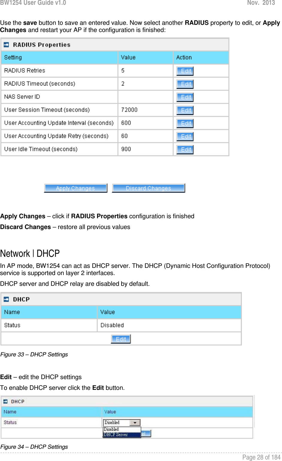 BW1254 User Guide v1.0  Nov.  2013     Page 28 of 184   Use the save button to save an entered value. Now select another RADIUS property to edit, or Apply Changes and restart your AP if the configuration is finished:   Apply Changes – click if RADIUS Properties configuration is finished Discard Changes – restore all previous values  Network | DHCP In AP mode, BW1254 can act as DHCP server. The DHCP (Dynamic Host Configuration Protocol) service is supported on layer 2 interfaces.  DHCP server and DHCP relay are disabled by default.  Figure 33 – DHCP Settings  Edit – edit the DHCP settings To enable DHCP server click the Edit button.  Figure 34 – DHCP Settings 