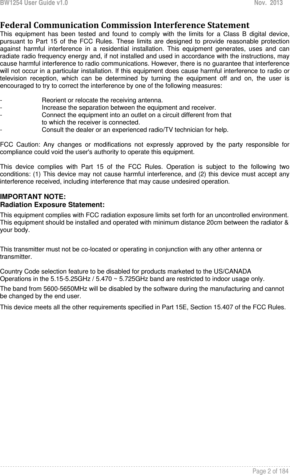 BW1254 User Guide v1.0  Nov.  2013     Page 2 of 184   FederalCommunicationCommissionInterferenceStatementThis equipment has been tested and found to comply with the limits for a Class B digital device, pursuant to Part 15 of the FCC Rules. These limits are designed to provide reasonable protection against harmful interference in a residential installation. This equipment generates, uses and can radiate radio frequency energy and, if not installed and used in accordance with the instructions, may cause harmful interference to radio communications. However, there is no guarantee that interference will not occur in a particular installation. If this equipment does cause harmful interference to radio or television reception, which can be determined by turning the equipment off and on, the user is encouraged to try to correct the interference by one of the following measures:  -  Reorient or relocate the receiving antenna. -  Increase the separation between the equipment and receiver. -  Connect the equipment into an outlet on a circuit different from that to which the receiver is connected. -  Consult the dealer or an experienced radio/TV technician for help.  FCC Caution: Any changes or modifications not expressly approved by the party responsible for compliance could void the user&apos;s authority to operate this equipment.  This device complies with Part 15 of the FCC Rules. Operation is subject to the following two conditions: (1) This device may not cause harmful interference, and (2) this device must accept any interference received, including interference that may cause undesired operation.  IMPORTANT NOTE: Radiation Exposure Statement: This equipment complies with FCC radiation exposure limits set forth for an uncontrolled environment. This equipment should be installed and operated with minimum distance 20cm between the radiator &amp; your body.  This transmitter must not be co-located or operating in conjunction with any other antenna or transmitter.  Country Code selection feature to be disabled for products marketed to the US/CANADA Operations in the 5.15-5.25GHz / 5.470 ~ 5.725GHz band are restricted to indoor usage only. The band from 5600-5650MHz will be disabled by the software during the manufacturing and cannot be changed by the end user. This device meets all the other requirements specified in Part 15E, Section 15.407 of the FCC Rules.    