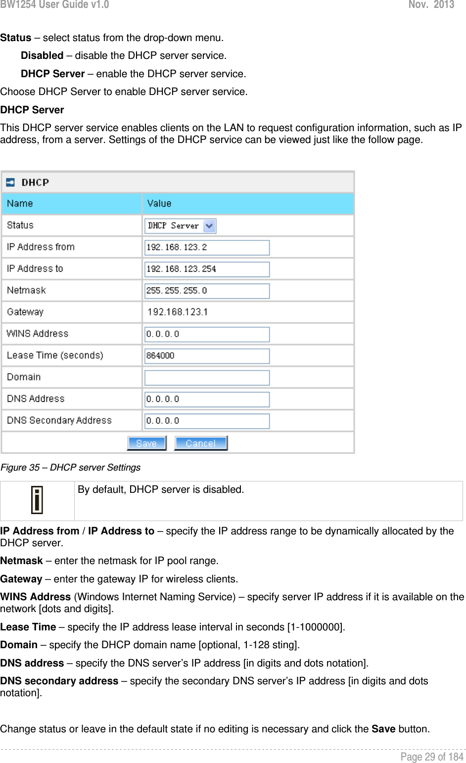 BW1254 User Guide v1.0  Nov.  2013     Page 29 of 184   Status – select status from the drop-down menu. Disabled – disable the DHCP server service. DHCP Server – enable the DHCP server service. Choose DHCP Server to enable DHCP server service.  DHCP Server This DHCP server service enables clients on the LAN to request configuration information, such as IP address, from a server. Settings of the DHCP service can be viewed just like the follow page.   Figure 35 – DHCP server Settings  By default, DHCP server is disabled. IP Address from / IP Address to – specify the IP address range to be dynamically allocated by the DHCP server. Netmask – enter the netmask for IP pool range.  Gateway – enter the gateway IP for wireless clients. WINS Address (Windows Internet Naming Service) – specify server IP address if it is available on the network [dots and digits].  Lease Time – specify the IP address lease interval in seconds [1-1000000].  Domain – specify the DHCP domain name [optional, 1-128 sting].  DNS address – specify the DNS server’s IP address [in digits and dots notation].  DNS secondary address – specify the secondary DNS server’s IP address [in digits and dots notation].  Change status or leave in the default state if no editing is necessary and click the Save button.  