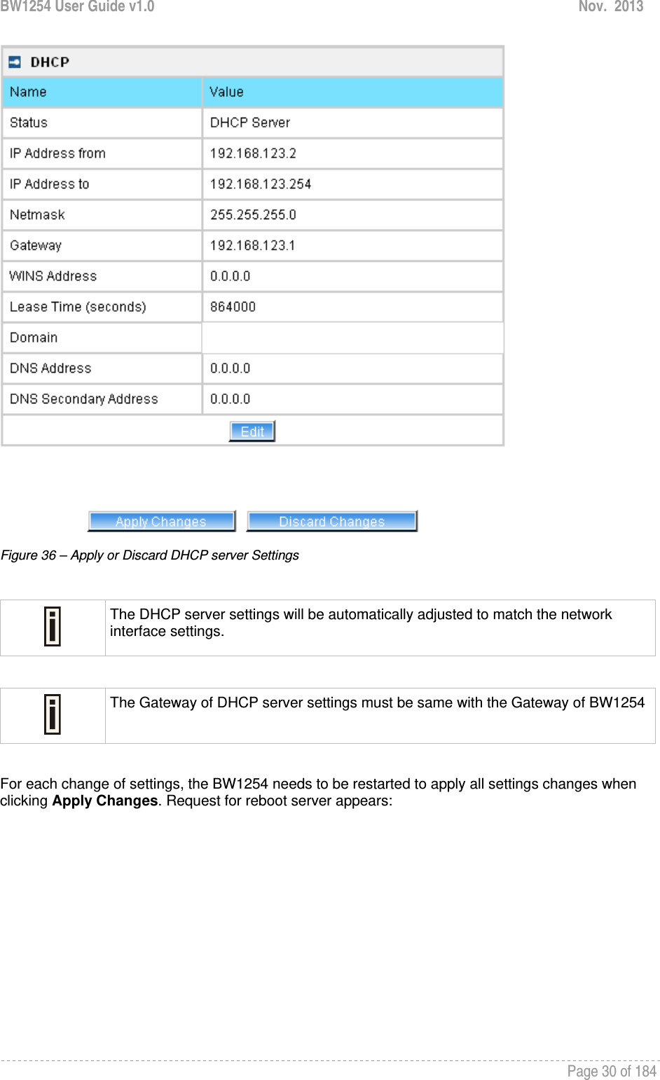 BW1254 User Guide v1.0  Nov.  2013     Page 30 of 184    Figure 36 – Apply or Discard DHCP server Settings   The DHCP server settings will be automatically adjusted to match the network interface settings.   The Gateway of DHCP server settings must be same with the Gateway of BW1254 For each change of settings, the BW1254 needs to be restarted to apply all settings changes when clicking Apply Changes. Request for reboot server appears: 