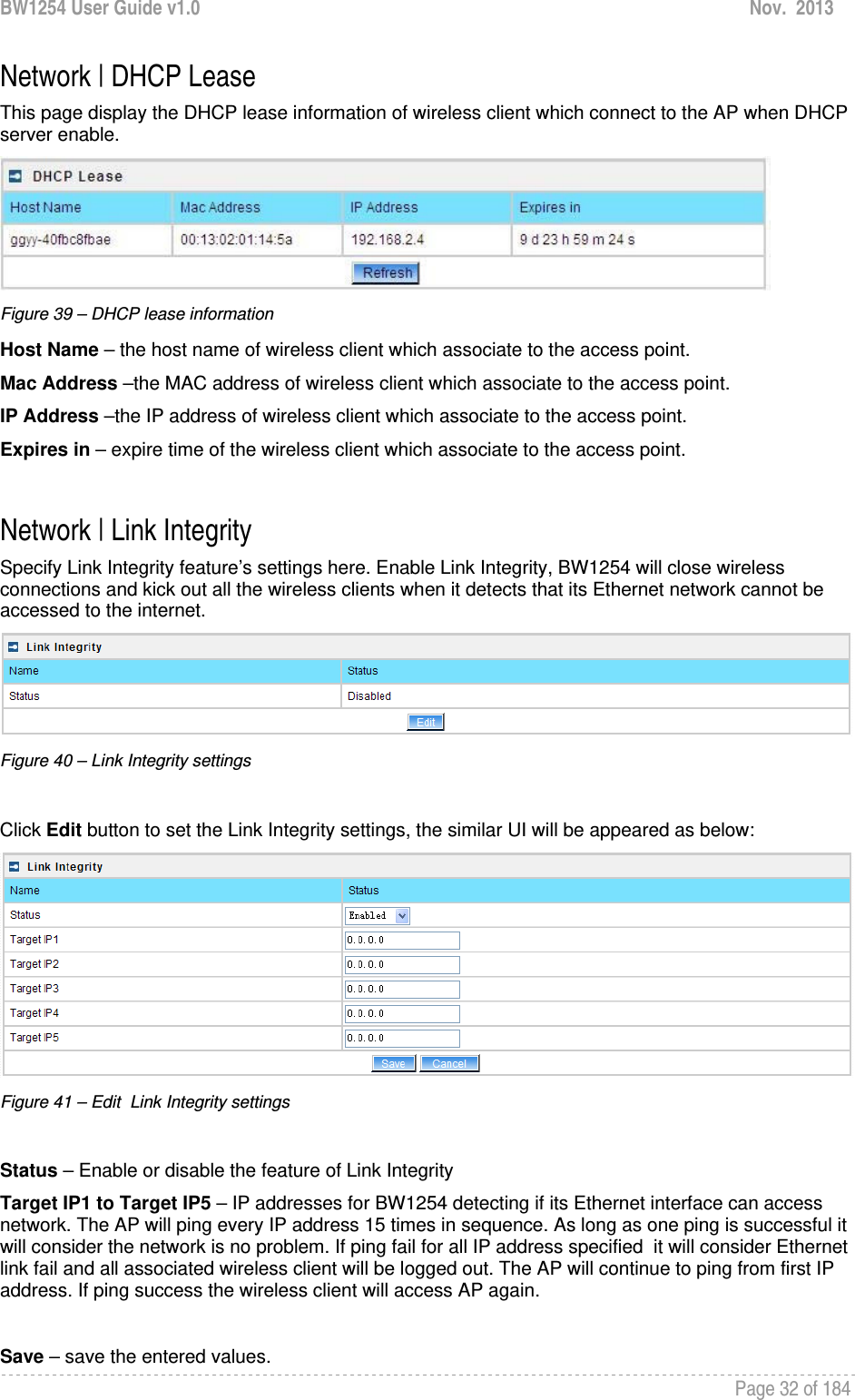 BW1254 User Guide v1.0  Nov.  2013     Page 32 of 184   Network | DHCP Lease This page display the DHCP lease information of wireless client which connect to the AP when DHCP server enable.  Figure 39 – DHCP lease information Host Name – the host name of wireless client which associate to the access point. Mac Address –the MAC address of wireless client which associate to the access point.  IP Address –the IP address of wireless client which associate to the access point. Expires in – expire time of the wireless client which associate to the access point.   Network | Link Integrity Specify Link Integrity feature’s settings here. Enable Link Integrity, BW1254 will close wireless connections and kick out all the wireless clients when it detects that its Ethernet network cannot be accessed to the internet.  Figure 40 – Link Integrity settings  Click Edit button to set the Link Integrity settings, the similar UI will be appeared as below:  Figure 41 – Edit  Link Integrity settings  Status – Enable or disable the feature of Link Integrity Target IP1 to Target IP5 – IP addresses for BW1254 detecting if its Ethernet interface can access  network. The AP will ping every IP address 15 times in sequence. As long as one ping is successful it will consider the network is no problem. If ping fail for all IP address specified  it will consider Ethernet link fail and all associated wireless client will be logged out. The AP will continue to ping from first IP address. If ping success the wireless client will access AP again.  Save – save the entered values. 