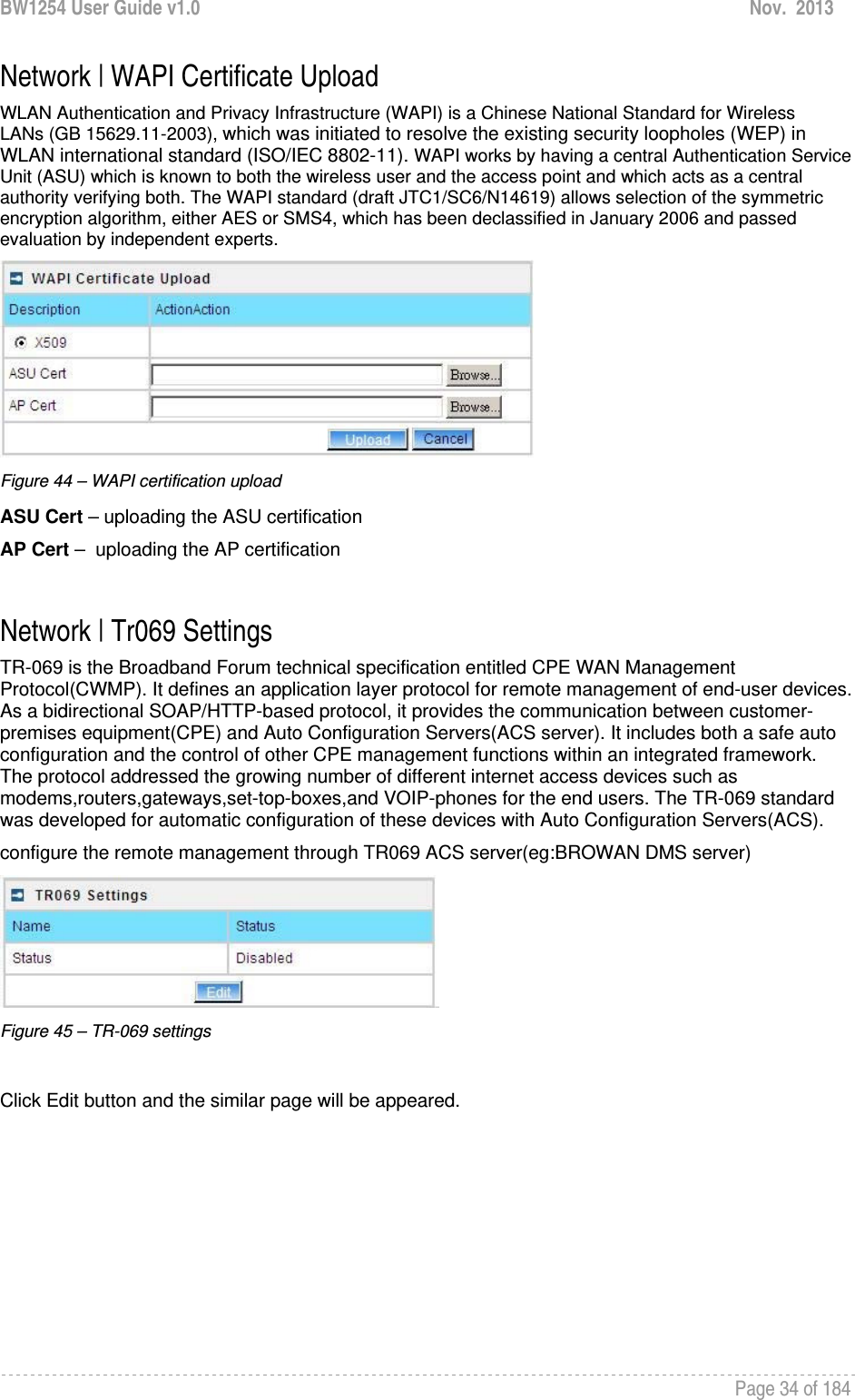 BW1254 User Guide v1.0  Nov.  2013     Page 34 of 184   Network | WAPI Certificate Upload WLAN Authentication and Privacy Infrastructure (WAPI) is a Chinese National Standard for Wireless LANs (GB 15629.11-2003), which was initiated to resolve the existing security loopholes (WEP) in WLAN international standard (ISO/IEC 8802-11). WAPI works by having a central Authentication Service Unit (ASU) which is known to both the wireless user and the access point and which acts as a central authority verifying both. The WAPI standard (draft JTC1/SC6/N14619) allows selection of the symmetric encryption algorithm, either AES or SMS4, which has been declassified in January 2006 and passed evaluation by independent experts.  Figure 44 – WAPI certification upload ASU Cert – uploading the ASU certification AP Cert –  uploading the AP certification  Network | Tr069 Settings TR-069 is the Broadband Forum technical specification entitled CPE WAN Management Protocol(CWMP). It defines an application layer protocol for remote management of end-user devices. As a bidirectional SOAP/HTTP-based protocol, it provides the communication between customer-premises equipment(CPE) and Auto Configuration Servers(ACS server). It includes both a safe auto configuration and the control of other CPE management functions within an integrated framework. The protocol addressed the growing number of different internet access devices such as modems,routers,gateways,set-top-boxes,and VOIP-phones for the end users. The TR-069 standard was developed for automatic configuration of these devices with Auto Configuration Servers(ACS). configure the remote management through TR069 ACS server(eg:BROWAN DMS server)  Figure 45 – TR-069 settings  Click Edit button and the similar page will be appeared. 