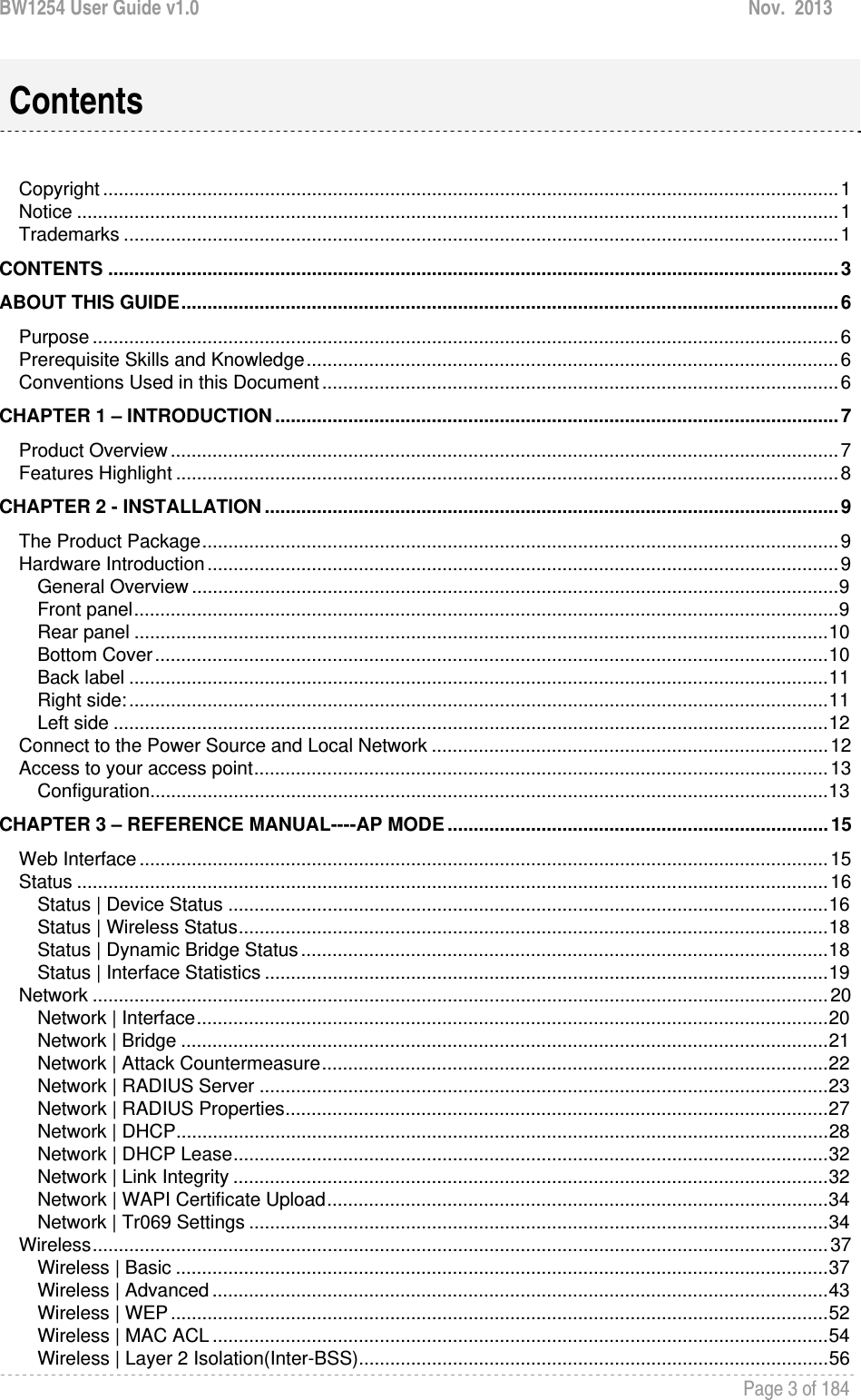 BW1254 User Guide v1.0  Nov.  2013     Page 3 of 184    Copyright ............................................................................................................................................. 1Notice .................................................................................................................................................. 1Trademarks ......................................................................................................................................... 1CONTENTS ............................................................................................................................................ 3ABOUT THIS GUIDE .............................................................................................................................. 6Purpose ............................................................................................................................................... 6Prerequisite Skills and Knowledge ...................................................................................................... 6Conventions Used in this Document ................................................................................................... 6CHAPTER 1 – INTRODUCTION ............................................................................................................ 7Product Overview ................................................................................................................................ 7Features Highlight ............................................................................................................................... 8CHAPTER 2 - INSTALLATION .............................................................................................................. 9The Product Package .......................................................................................................................... 9Hardware Introduction ......................................................................................................................... 9General Overview ............................................................................................................................ 9Front panel ....................................................................................................................................... 9Rear panel ..................................................................................................................................... 10Bottom Cover ................................................................................................................................. 10Back label ...................................................................................................................................... 11Right side: ...................................................................................................................................... 11Left side ......................................................................................................................................... 12Connect to the Power Source and Local Network ............................................................................ 12Access to your access point .............................................................................................................. 13Configuration .................................................................................................................................. 13CHAPTER 3 – REFERENCE MANUAL----AP MODE ......................................................................... 15Web Interface .................................................................................................................................... 15Status ................................................................................................................................................ 16Status | Device Status ................................................................................................................... 16Status | Wireless Status ................................................................................................................. 18Status | Dynamic Bridge Status ..................................................................................................... 18Status | Interface Statistics ............................................................................................................ 19Network ............................................................................................................................................. 20Network | Interface ......................................................................................................................... 20Network | Bridge ............................................................................................................................ 21Network | Attack Countermeasure ................................................................................................. 22Network | RADIUS Server ............................................................................................................. 23Network | RADIUS Properties ........................................................................................................ 27Network | DHCP ............................................................................................................................. 28Network | DHCP Lease .................................................................................................................. 32Network | Link Integrity .................................................................................................................. 32Network | WAPI Certificate Upload ................................................................................................ 34Network | Tr069 Settings ............................................................................................................... 34Wireless ............................................................................................................................................. 37Wireless | Basic ............................................................................................................................. 37Wireless | Advanced ...................................................................................................................... 43Wireless | WEP .............................................................................................................................. 52Wireless | MAC ACL ...................................................................................................................... 54Wireless | Layer 2 Isolation(Inter-BSS) .......................................................................................... 56Contents 