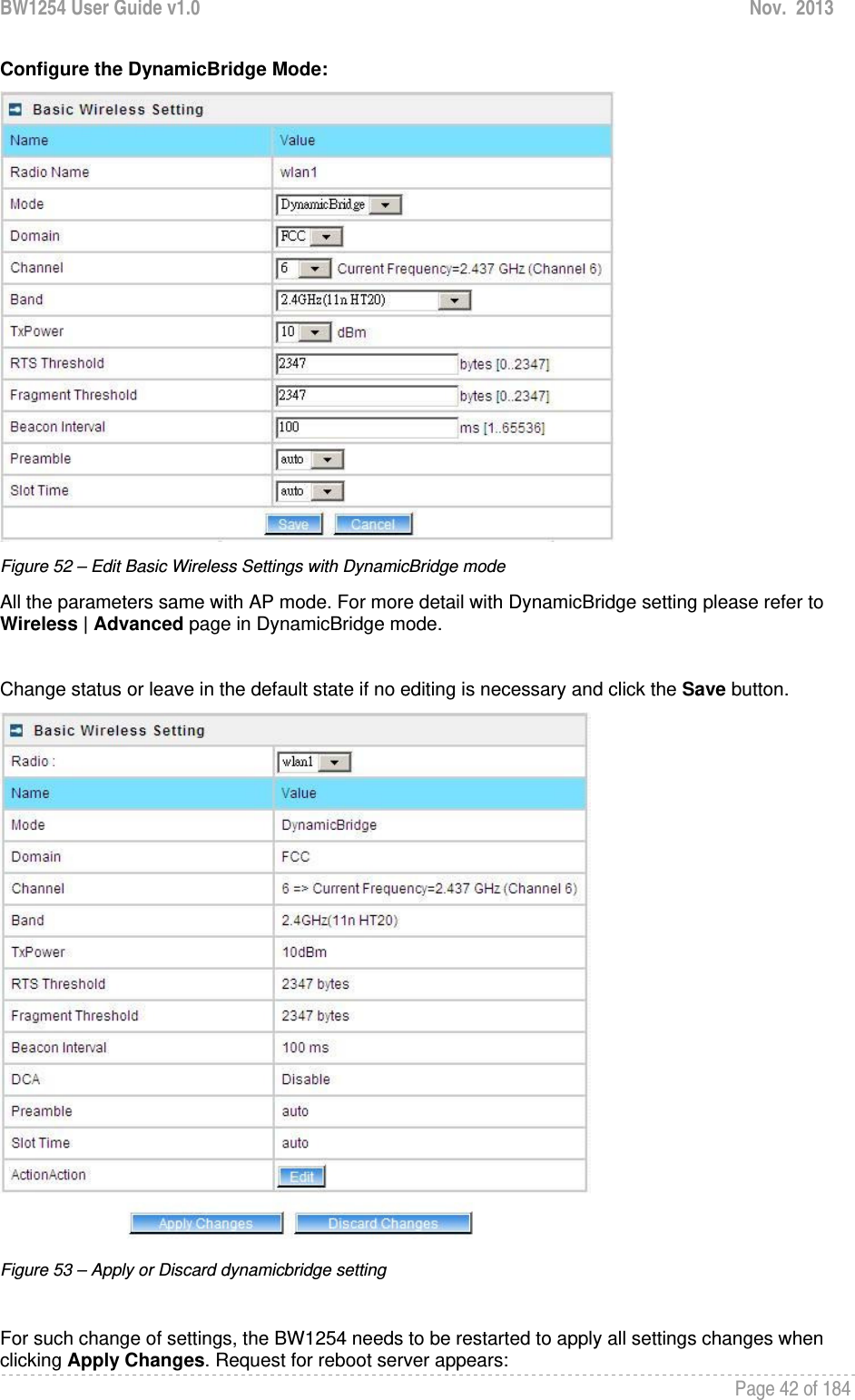 BW1254 User Guide v1.0  Nov.  2013     Page 42 of 184   Configure the DynamicBridge Mode:  Figure 52 – Edit Basic Wireless Settings with DynamicBridge mode All the parameters same with AP mode. For more detail with DynamicBridge setting please refer to  Wireless | Advanced page in DynamicBridge mode.  Change status or leave in the default state if no editing is necessary and click the Save button.   Figure 53 – Apply or Discard dynamicbridge setting  For such change of settings, the BW1254 needs to be restarted to apply all settings changes when clicking Apply Changes. Request for reboot server appears: 