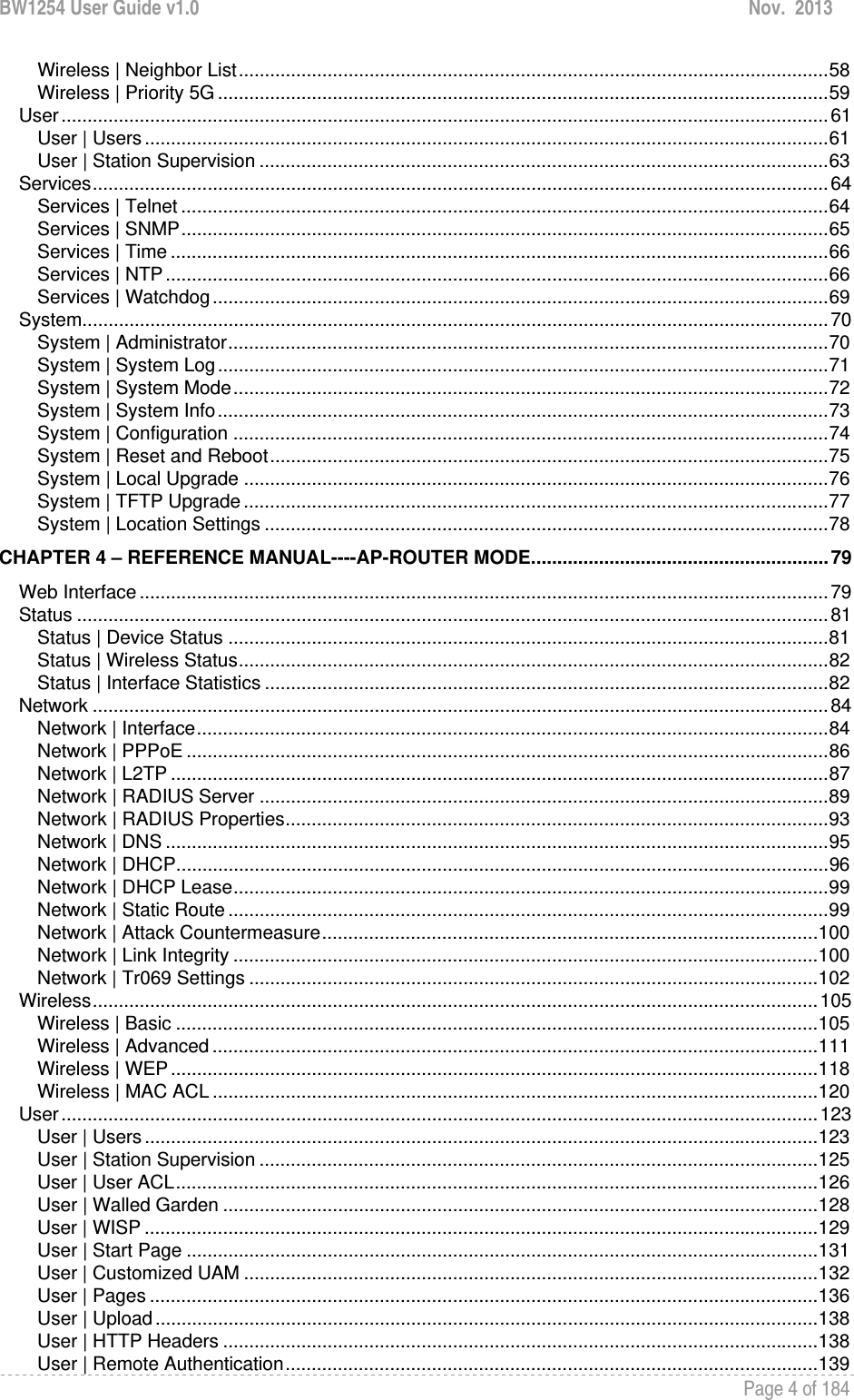 BW1254 User Guide v1.0  Nov.  2013     Page 4 of 184   Wireless | Neighbor List ................................................................................................................. 58Wireless | Priority 5G ..................................................................................................................... 59User ................................................................................................................................................... 61User | Users ................................................................................................................................... 61User | Station Supervision ............................................................................................................. 63Services ............................................................................................................................................. 64Services | Telnet ............................................................................................................................ 64Services | SNMP ............................................................................................................................ 65Services | Time .............................................................................................................................. 66Services | NTP ............................................................................................................................... 66Services | Watchdog ...................................................................................................................... 69System ............................................................................................................................................... 70System | Administrator ................................................................................................................... 70System | System Log ..................................................................................................................... 71System | System Mode .................................................................................................................. 72System | System Info ..................................................................................................................... 73System | Configuration .................................................................................................................. 74System | Reset and Reboot ........................................................................................................... 75System | Local Upgrade ................................................................................................................ 76System | TFTP Upgrade ................................................................................................................ 77System | Location Settings ............................................................................................................ 78CHAPTER 4 – REFERENCE MANUAL----AP-ROUTER MODE ......................................................... 79Web Interface .................................................................................................................................... 79Status ................................................................................................................................................ 81Status | Device Status ................................................................................................................... 81Status | Wireless Status ................................................................................................................. 82Status | Interface Statistics ............................................................................................................ 82Network ............................................................................................................................................. 84Network | Interface ......................................................................................................................... 84Network | PPPoE ........................................................................................................................... 86Network | L2TP .............................................................................................................................. 87Network | RADIUS Server ............................................................................................................. 89Network | RADIUS Properties ........................................................................................................ 93Network | DNS ............................................................................................................................... 95Network | DHCP ............................................................................................................................. 96Network | DHCP Lease .................................................................................................................. 99Network | Static Route ................................................................................................................... 99Network | Attack Countermeasure ............................................................................................... 100Network | Link Integrity ................................................................................................................ 100Network | Tr069 Settings ............................................................................................................. 102Wireless ........................................................................................................................................... 105Wireless | Basic ........................................................................................................................... 105Wireless | Advanced .................................................................................................................... 111Wireless | WEP ............................................................................................................................ 118Wireless | MAC ACL .................................................................................................................... 120User ................................................................................................................................................. 123User | Users ................................................................................................................................. 123User | Station Supervision ........................................................................................................... 125User | User ACL ........................................................................................................................... 126User | Walled Garden .................................................................................................................. 128User | WISP ................................................................................................................................. 129User | Start Page ......................................................................................................................... 131User | Customized UAM .............................................................................................................. 132User | Pages ................................................................................................................................ 136User | Upload ............................................................................................................................... 138User | HTTP Headers .................................................................................................................. 138User | Remote Authentication ...................................................................................................... 139