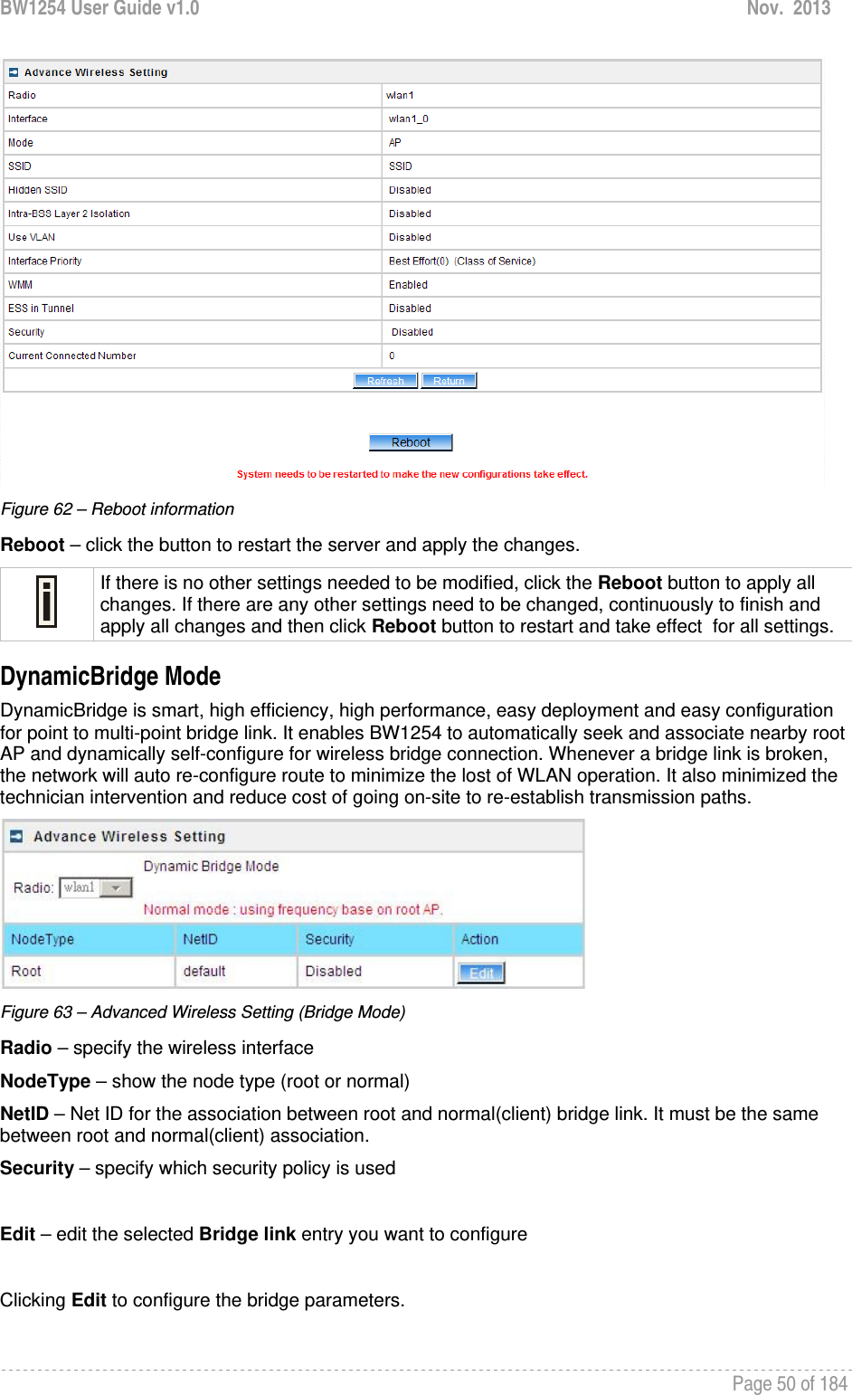 BW1254 User Guide v1.0  Nov.  2013     Page 50 of 184    Figure 62 – Reboot information Reboot – click the button to restart the server and apply the changes.  If there is no other settings needed to be modified, click the Reboot button to apply all changes. If there are any other settings need to be changed, continuously to finish and apply all changes and then click Reboot button to restart and take effect  for all settings. DynamicBridge Mode DynamicBridge is smart, high efficiency, high performance, easy deployment and easy configuration for point to multi-point bridge link. It enables BW1254 to automatically seek and associate nearby root AP and dynamically self-configure for wireless bridge connection. Whenever a bridge link is broken, the network will auto re-configure route to minimize the lost of WLAN operation. It also minimized the technician intervention and reduce cost of going on-site to re-establish transmission paths.  Figure 63 – Advanced Wireless Setting (Bridge Mode) Radio – specify the wireless interface NodeType – show the node type (root or normal) NetID – Net ID for the association between root and normal(client) bridge link. It must be the same between root and normal(client) association. Security – specify which security policy is used  Edit – edit the selected Bridge link entry you want to configure  Clicking Edit to configure the bridge parameters. 