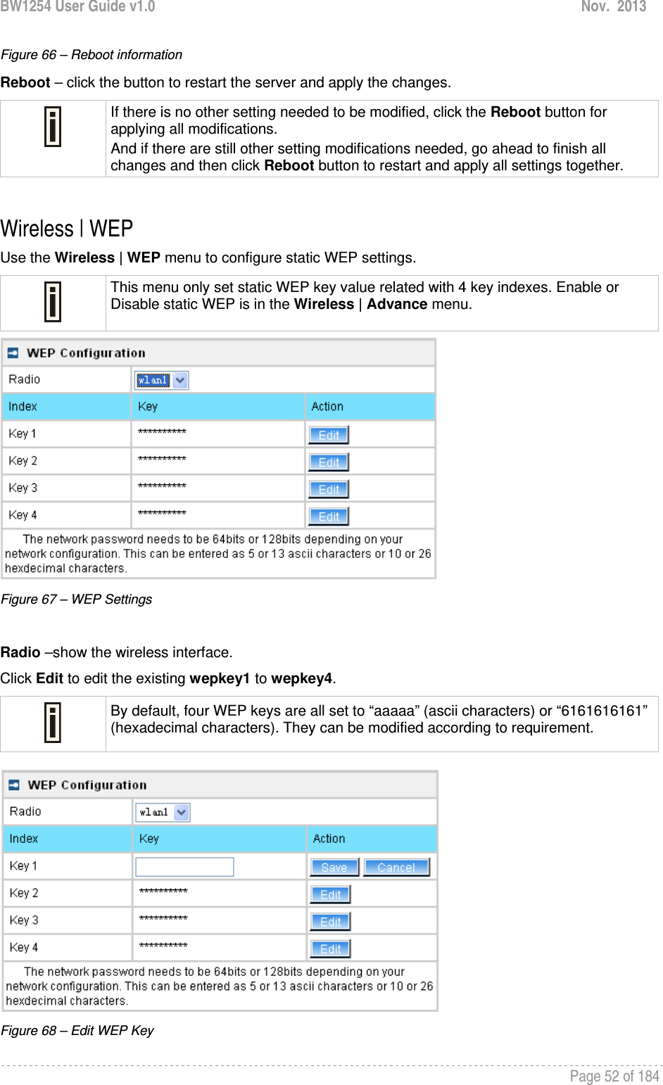 BW1254 User Guide v1.0  Nov.  2013     Page 52 of 184   Figure 66 – Reboot information Reboot – click the button to restart the server and apply the changes.  If there is no other setting needed to be modified, click the Reboot button for applying all modifications.  And if there are still other setting modifications needed, go ahead to finish all changes and then click Reboot button to restart and apply all settings together.   Wireless | WEP  Use the Wireless | WEP menu to configure static WEP settings.   This menu only set static WEP key value related with 4 key indexes. Enable or Disable static WEP is in the Wireless | Advance menu.  Figure 67 – WEP Settings  Radio –show the wireless interface. Click Edit to edit the existing wepkey1 to wepkey4.   By default, four WEP keys are all set to “aaaaa” (ascii characters) or “6161616161” (hexadecimal characters). They can be modified according to requirement.    Figure 68 – Edit WEP Key 