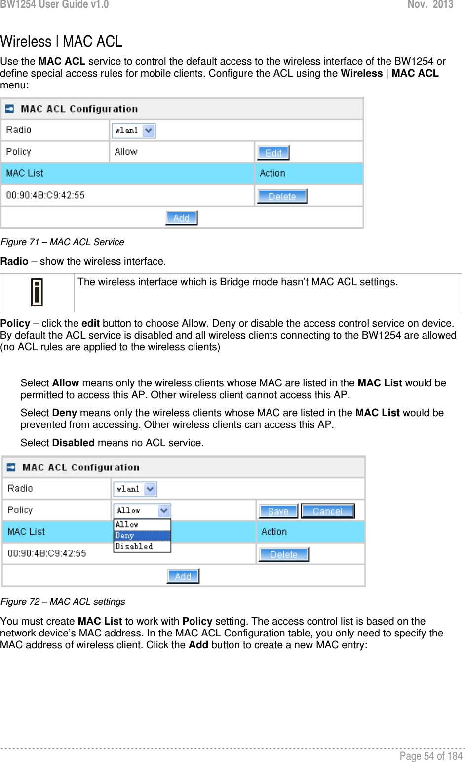 BW1254 User Guide v1.0  Nov.  2013     Page 54 of 184   Wireless | MAC ACL Use the MAC ACL service to control the default access to the wireless interface of the BW1254 or define special access rules for mobile clients. Configure the ACL using the Wireless | MAC ACL menu:  Figure 71 – MAC ACL Service Radio – show the wireless interface.  The wireless interface which is Bridge mode hasn’t MAC ACL settings. Policy – click the edit button to choose Allow, Deny or disable the access control service on device. By default the ACL service is disabled and all wireless clients connecting to the BW1254 are allowed (no ACL rules are applied to the wireless clients)  Select Allow means only the wireless clients whose MAC are listed in the MAC List would be permitted to access this AP. Other wireless client cannot access this AP. Select Deny means only the wireless clients whose MAC are listed in the MAC List would be prevented from accessing. Other wireless clients can access this AP. Select Disabled means no ACL service.  Figure 72 – MAC ACL settings You must create MAC List to work with Policy setting. The access control list is based on the network device’s MAC address. In the MAC ACL Configuration table, you only need to specify the MAC address of wireless client. Click the Add button to create a new MAC entry: 