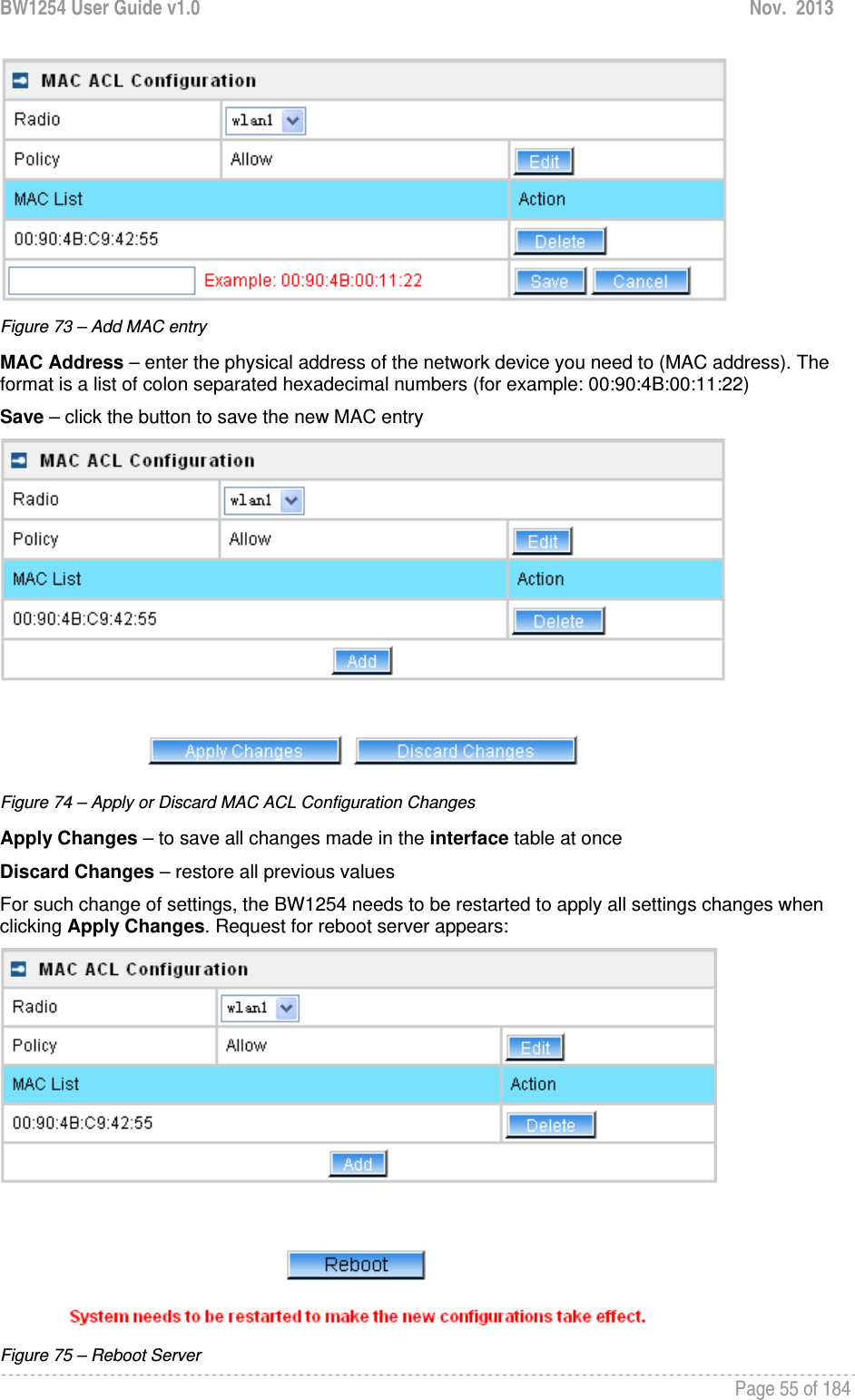 BW1254 User Guide v1.0  Nov.  2013     Page 55 of 184    Figure 73 – Add MAC entry MAC Address – enter the physical address of the network device you need to (MAC address). The format is a list of colon separated hexadecimal numbers (for example: 00:90:4B:00:11:22) Save – click the button to save the new MAC entry  Figure 74 – Apply or Discard MAC ACL Configuration Changes Apply Changes – to save all changes made in the interface table at once Discard Changes – restore all previous values For such change of settings, the BW1254 needs to be restarted to apply all settings changes when clicking Apply Changes. Request for reboot server appears:  Figure 75 – Reboot Server 