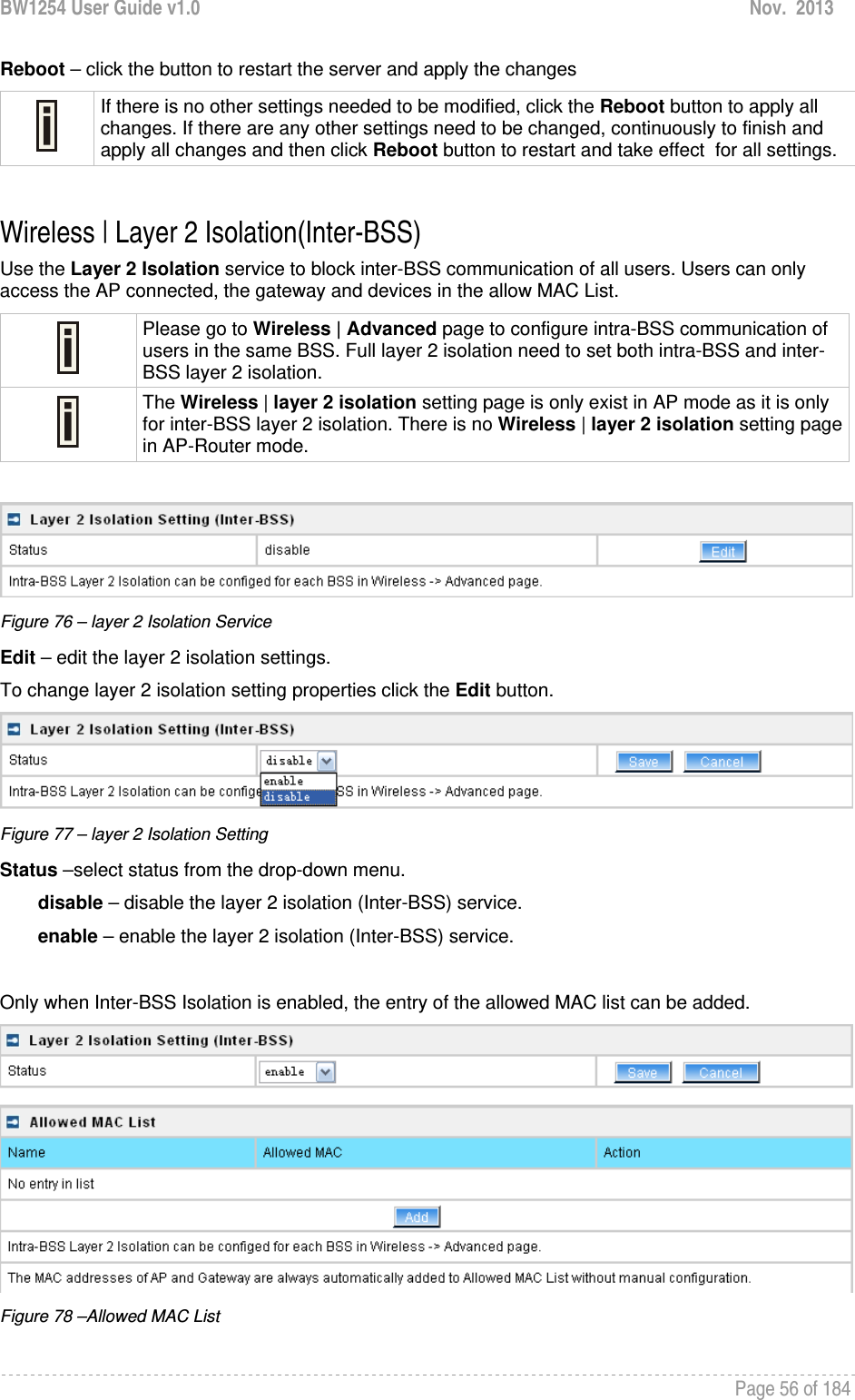 BW1254 User Guide v1.0  Nov.  2013     Page 56 of 184   Reboot – click the button to restart the server and apply the changes  If there is no other settings needed to be modified, click the Reboot button to apply all changes. If there are any other settings need to be changed, continuously to finish and apply all changes and then click Reboot button to restart and take effect  for all settings.  Wireless | Layer 2 Isolation(Inter-BSS) Use the Layer 2 Isolation service to block inter-BSS communication of all users. Users can only access the AP connected, the gateway and devices in the allow MAC List.  Please go to Wireless | Advanced page to configure intra-BSS communication of users in the same BSS. Full layer 2 isolation need to set both intra-BSS and inter-BSS layer 2 isolation.  The Wireless | layer 2 isolation setting page is only exist in AP mode as it is only for inter-BSS layer 2 isolation. There is no Wireless | layer 2 isolation setting page in AP-Router mode.   Figure 76 – layer 2 Isolation Service Edit – edit the layer 2 isolation settings. To change layer 2 isolation setting properties click the Edit button.  Figure 77 – layer 2 Isolation Setting Status –select status from the drop-down menu. disable – disable the layer 2 isolation (Inter-BSS) service. enable – enable the layer 2 isolation (Inter-BSS) service.  Only when Inter-BSS Isolation is enabled, the entry of the allowed MAC list can be added.   Figure 78 –Allowed MAC List 