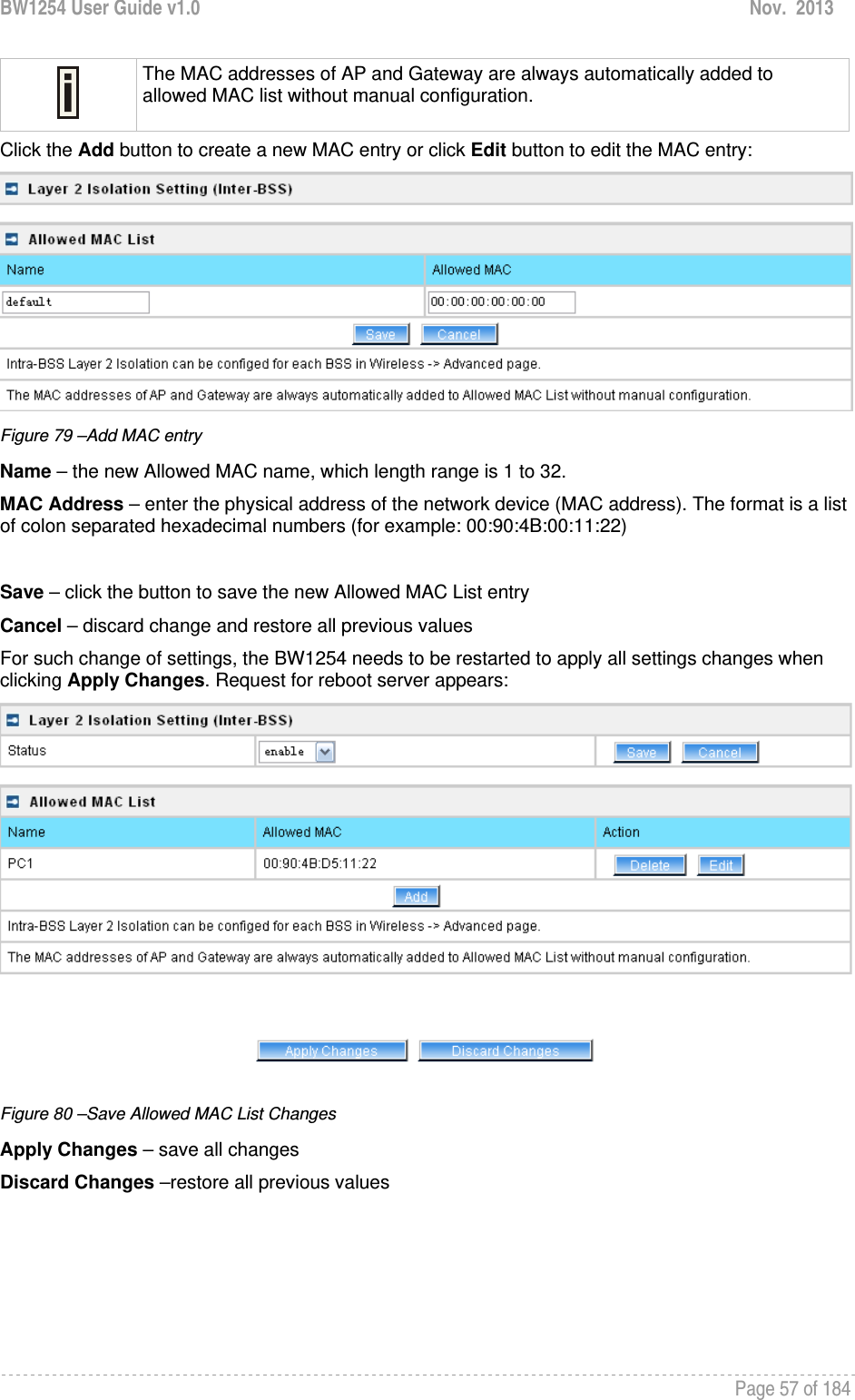 BW1254 User Guide v1.0  Nov.  2013     Page 57 of 184    The MAC addresses of AP and Gateway are always automatically added to allowed MAC list without manual configuration. Click the Add button to create a new MAC entry or click Edit button to edit the MAC entry:  Figure 79 –Add MAC entry Name – the new Allowed MAC name, which length range is 1 to 32. MAC Address – enter the physical address of the network device (MAC address). The format is a list of colon separated hexadecimal numbers (for example: 00:90:4B:00:11:22)  Save – click the button to save the new Allowed MAC List entry Cancel – discard change and restore all previous values For such change of settings, the BW1254 needs to be restarted to apply all settings changes when clicking Apply Changes. Request for reboot server appears:  Figure 80 –Save Allowed MAC List Changes Apply Changes – save all changes Discard Changes –restore all previous values 