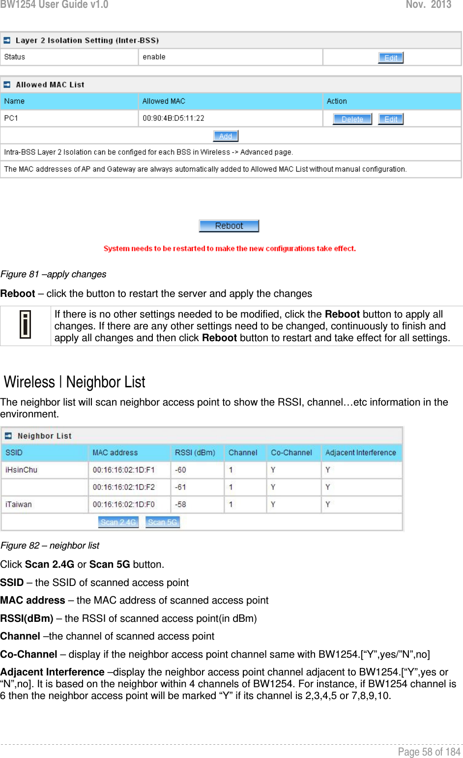 BW1254 User Guide v1.0  Nov.  2013     Page 58 of 184    Figure 81 –apply changes Reboot – click the button to restart the server and apply the changes  If there is no other settings needed to be modified, click the Reboot button to apply all changes. If there are any other settings need to be changed, continuously to finish and apply all changes and then click Reboot button to restart and take effect for all settings.   Wireless | Neighbor List The neighbor list will scan neighbor access point to show the RSSI, channel…etc information in the environment.  Figure 82 – neighbor list Click Scan 2.4G or Scan 5G button. SSID – the SSID of scanned access point MAC address – the MAC address of scanned access point RSSI(dBm) – the RSSI of scanned access point(in dBm) Channel –the channel of scanned access point Co-Channel – display if the neighbor access point channel same with BW1254.[“Y”,yes/”N”,no] Adjacent Interference –display the neighbor access point channel adjacent to BW1254.[“Y”,yes or “N”,no]. It is based on the neighbor within 4 channels of BW1254. For instance, if BW1254 channel is 6 then the neighbor access point will be marked “Y” if its channel is 2,3,4,5 or 7,8,9,10.  