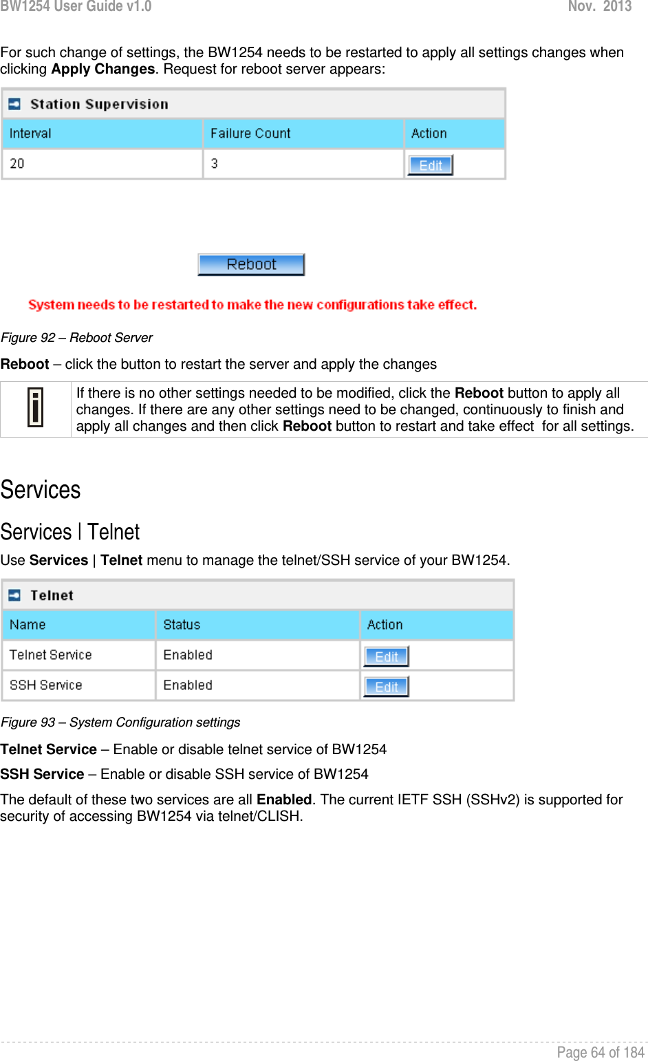 BW1254 User Guide v1.0  Nov.  2013     Page 64 of 184   For such change of settings, the BW1254 needs to be restarted to apply all settings changes when clicking Apply Changes. Request for reboot server appears:  Figure 92 – Reboot Server Reboot – click the button to restart the server and apply the changes  If there is no other settings needed to be modified, click the Reboot button to apply all changes. If there are any other settings need to be changed, continuously to finish and apply all changes and then click Reboot button to restart and take effect  for all settings.  Services Services | Telnet Use Services | Telnet menu to manage the telnet/SSH service of your BW1254.   Figure 93 – System Configuration settings Telnet Service – Enable or disable telnet service of BW1254 SSH Service – Enable or disable SSH service of BW1254 The default of these two services are all Enabled. The current IETF SSH (SSHv2) is supported for security of accessing BW1254 via telnet/CLISH.   