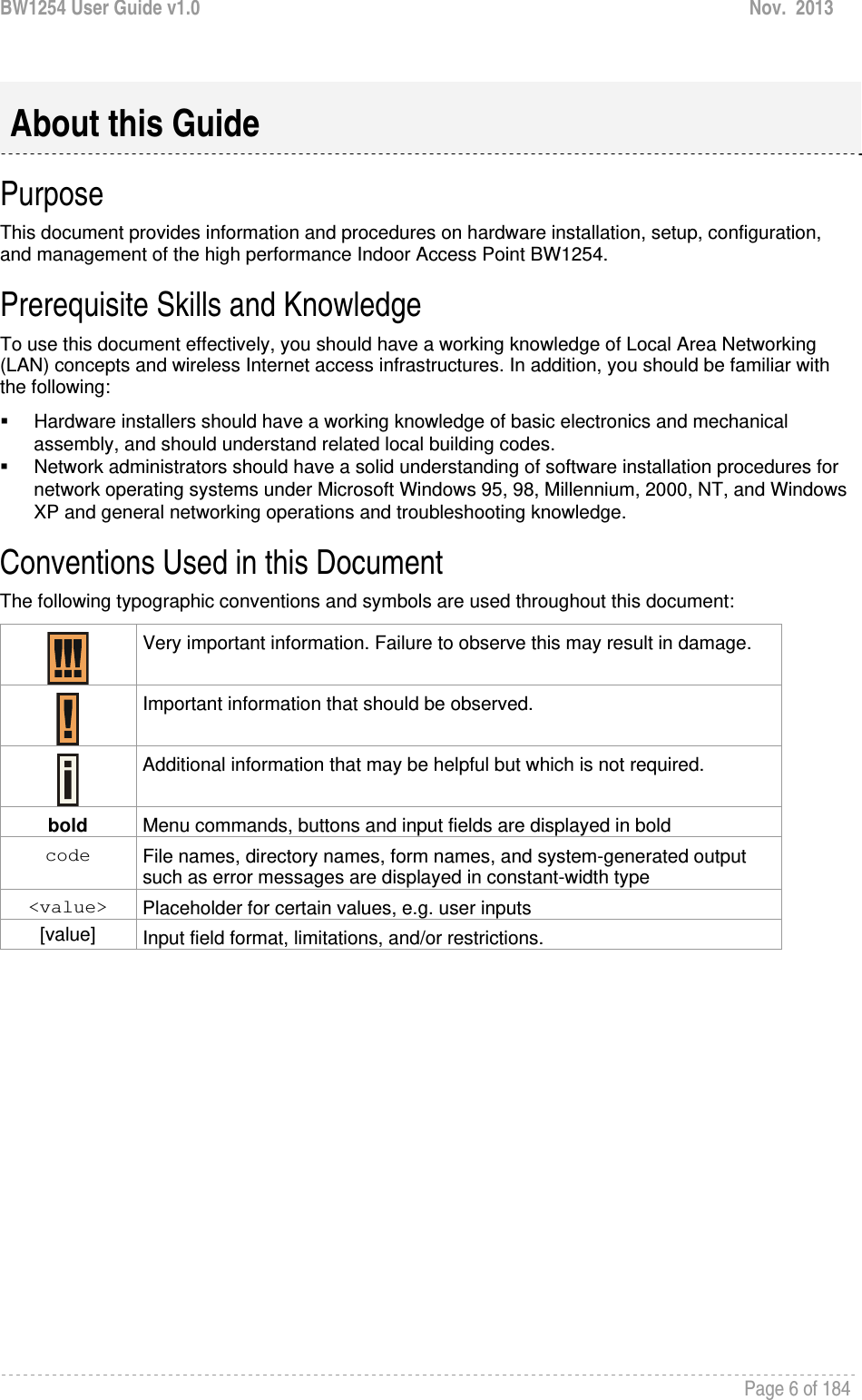 BW1254 User Guide v1.0  Nov.  2013     Page 6 of 184    Purpose This document provides information and procedures on hardware installation, setup, configuration, and management of the high performance Indoor Access Point BW1254.  Prerequisite Skills and Knowledge To use this document effectively, you should have a working knowledge of Local Area Networking (LAN) concepts and wireless Internet access infrastructures. In addition, you should be familiar with the following:   Hardware installers should have a working knowledge of basic electronics and mechanical assembly, and should understand related local building codes.   Network administrators should have a solid understanding of software installation procedures for network operating systems under Microsoft Windows 95, 98, Millennium, 2000, NT, and Windows XP and general networking operations and troubleshooting knowledge. Conventions Used in this Document The following typographic conventions and symbols are used throughout this document:  Very important information. Failure to observe this may result in damage.   Important information that should be observed.   Additional information that may be helpful but which is not required. bold  Menu commands, buttons and input fields are displayed in bold code  File names, directory names, form names, and system-generated output such as error messages are displayed in constant-width type &lt;value&gt;  Placeholder for certain values, e.g. user inputs [value]  Input field format, limitations, and/or restrictions.  About this Guide 