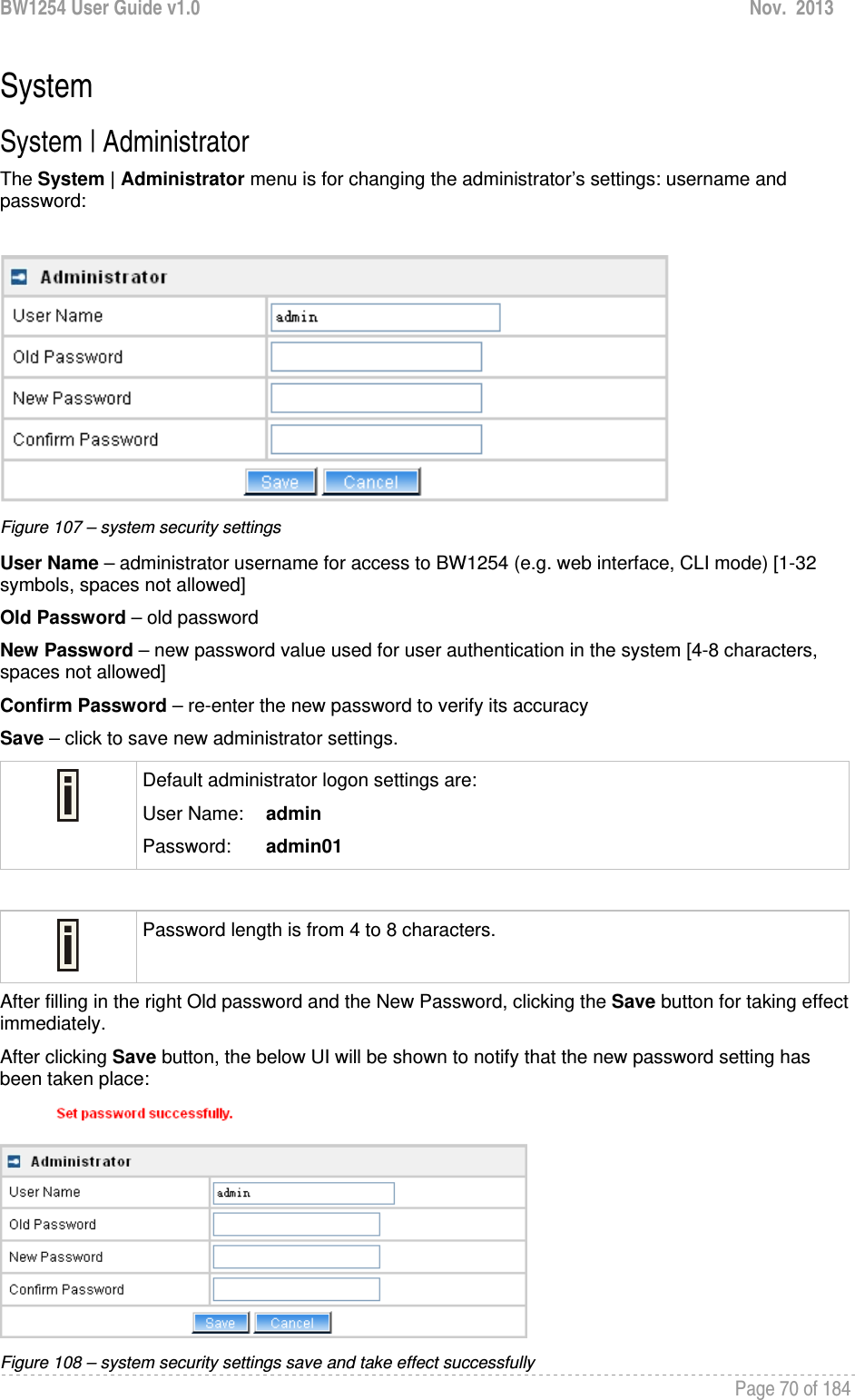 BW1254 User Guide v1.0  Nov.  2013     Page 70 of 184   System System | Administrator The System | Administrator menu is for changing the administrator’s settings: username and password:   Figure 107 – system security settings User Name – administrator username for access to BW1254 (e.g. web interface, CLI mode) [1-32 symbols, spaces not allowed] Old Password – old password New Password – new password value used for user authentication in the system [4-8 characters, spaces not allowed] Confirm Password – re-enter the new password to verify its accuracy Save – click to save new administrator settings.  Default administrator logon settings are: User Name:   admin Password:   admin01   Password length is from 4 to 8 characters.  After filling in the right Old password and the New Password, clicking the Save button for taking effect immediately.  After clicking Save button, the below UI will be shown to notify that the new password setting has been taken place:  Figure 108 – system security settings save and take effect successfully 