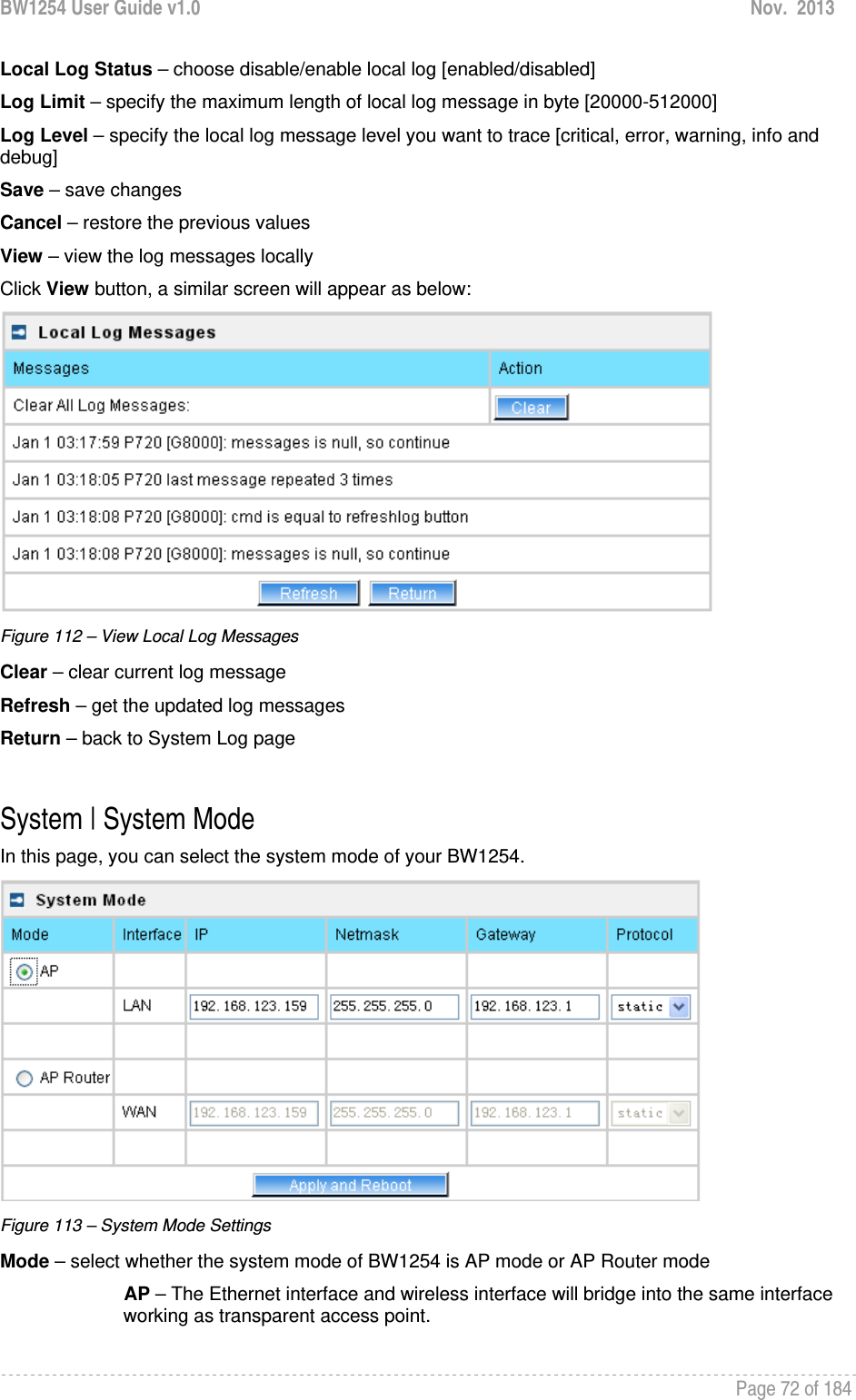 BW1254 User Guide v1.0  Nov.  2013     Page 72 of 184   Local Log Status – choose disable/enable local log [enabled/disabled] Log Limit – specify the maximum length of local log message in byte [20000-512000] Log Level – specify the local log message level you want to trace [critical, error, warning, info and debug] Save – save changes Cancel – restore the previous values View – view the log messages locally Click View button, a similar screen will appear as below:  Figure 112 – View Local Log Messages Clear – clear current log message Refresh – get the updated log messages Return – back to System Log page  System | System Mode In this page, you can select the system mode of your BW1254.  Figure 113 – System Mode Settings Mode – select whether the system mode of BW1254 is AP mode or AP Router mode AP – The Ethernet interface and wireless interface will bridge into the same interface working as transparent access point. 