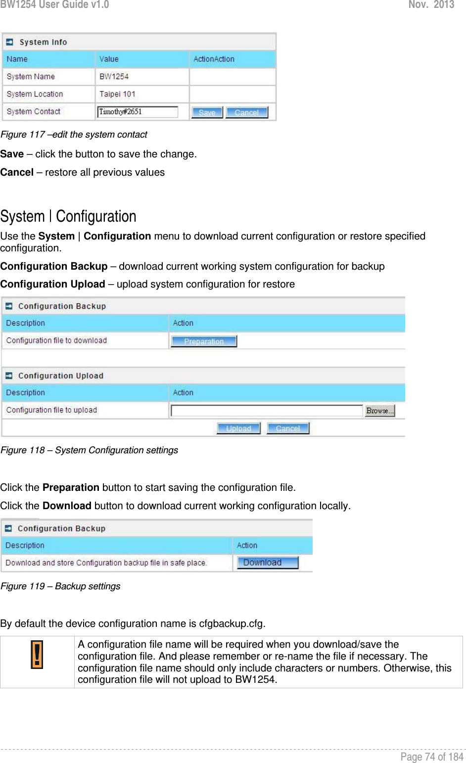 BW1254 User Guide v1.0  Nov.  2013     Page 74 of 184    Figure 117 –edit the system contact Save – click the button to save the change. Cancel – restore all previous values  System | Configuration Use the System | Configuration menu to download current configuration or restore specified configuration. Configuration Backup – download current working system configuration for backup Configuration Upload – upload system configuration for restore  Figure 118 – System Configuration settings  Click the Preparation button to start saving the configuration file. Click the Download button to download current working configuration locally.   Figure 119 – Backup settings  By default the device configuration name is cfgbackup.cfg.  A configuration file name will be required when you download/save the configuration file. And please remember or re-name the file if necessary. The configuration file name should only include characters or numbers. Otherwise, this configuration file will not upload to BW1254.     