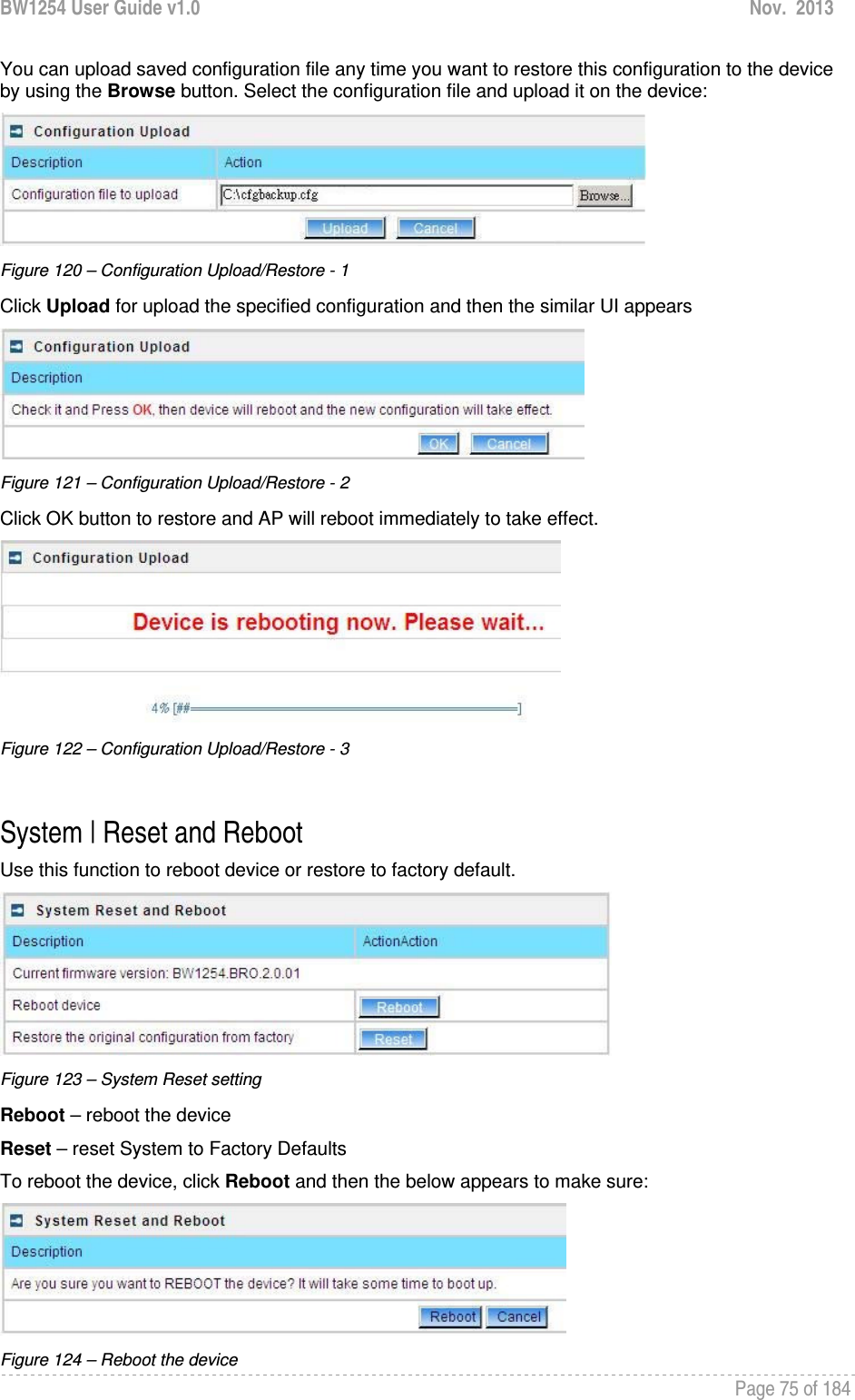 BW1254 User Guide v1.0  Nov.  2013     Page 75 of 184   You can upload saved configuration file any time you want to restore this configuration to the device by using the Browse button. Select the configuration file and upload it on the device:  Figure 120 – Configuration Upload/Restore - 1 Click Upload for upload the specified configuration and then the similar UI appears  Figure 121 – Configuration Upload/Restore - 2 Click OK button to restore and AP will reboot immediately to take effect.  Figure 122 – Configuration Upload/Restore - 3  System | Reset and Reboot Use this function to reboot device or restore to factory default.  Figure 123 – System Reset setting Reboot – reboot the device Reset – reset System to Factory Defaults To reboot the device, click Reboot and then the below appears to make sure:  Figure 124 – Reboot the device 