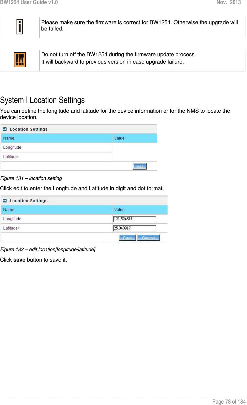 BW1254 User Guide v1.0  Nov.  2013     Page 78 of 184    Please make sure the firmware is correct for BW1254. Otherwise the upgrade will be failed.   Do not turn off the BW1254 during the firmware update process.  It will backward to previous version in case upgrade failure.   System | Location Settings You can define the longitude and latitude for the device information or for the NMS to locate the device location.  Figure 131 – location setting Click edit to enter the Longitude and Latitude in digit and dot format.  Figure 132 – edit location[longitude/latitude] Click save button to save it.  