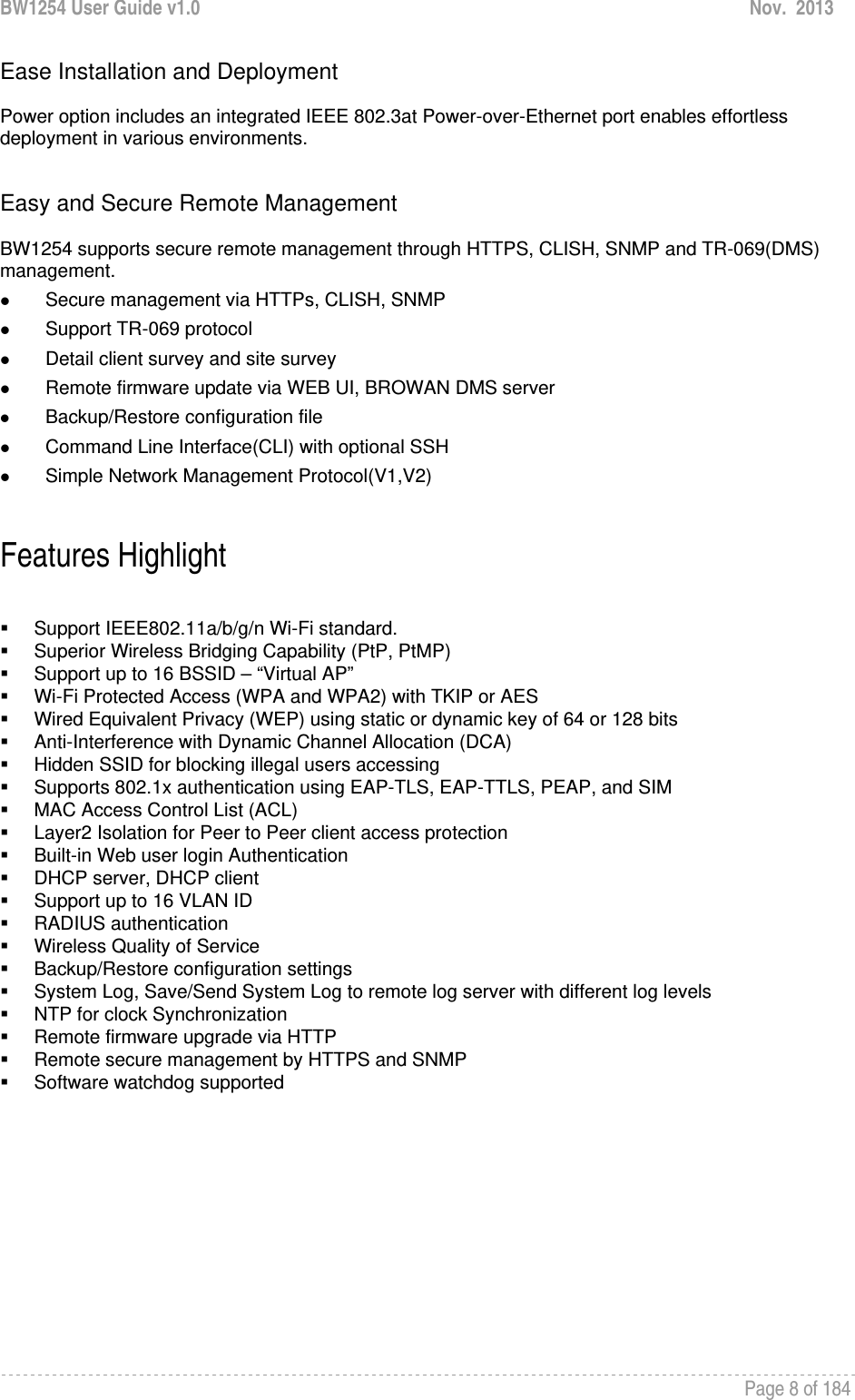 BW1254 User Guide v1.0  Nov.  2013     Page 8 of 184   Ease Installation and Deployment  Power option includes an integrated IEEE 802.3at Power-over-Ethernet port enables effortless deployment in various environments.    Easy and Secure Remote Management  BW1254 supports secure remote management through HTTPS, CLISH, SNMP and TR-069(DMS) management.  z Secure management via HTTPs, CLISH, SNMP z Support TR-069 protocol z Detail client survey and site survey z Remote firmware update via WEB UI, BROWAN DMS server z Backup/Restore configuration file z Command Line Interface(CLI) with optional SSH z Simple Network Management Protocol(V1,V2)  Features Highlight    Support IEEE802.11a/b/g/n Wi-Fi standard.   Superior Wireless Bridging Capability (PtP, PtMP)   Support up to 16 BSSID – “Virtual AP”   Wi-Fi Protected Access (WPA and WPA2) with TKIP or AES   Wired Equivalent Privacy (WEP) using static or dynamic key of 64 or 128 bits   Anti-Interference with Dynamic Channel Allocation (DCA)   Hidden SSID for blocking illegal users accessing   Supports 802.1x authentication using EAP-TLS, EAP-TTLS, PEAP, and SIM   MAC Access Control List (ACL)   Layer2 Isolation for Peer to Peer client access protection   Built-in Web user login Authentication   DHCP server, DHCP client   Support up to 16 VLAN ID  RADIUS authentication   Wireless Quality of Service   Backup/Restore configuration settings   System Log, Save/Send System Log to remote log server with different log levels   NTP for clock Synchronization  Remote firmware upgrade via HTTP   Remote secure management by HTTPS and SNMP  Software watchdog supported    