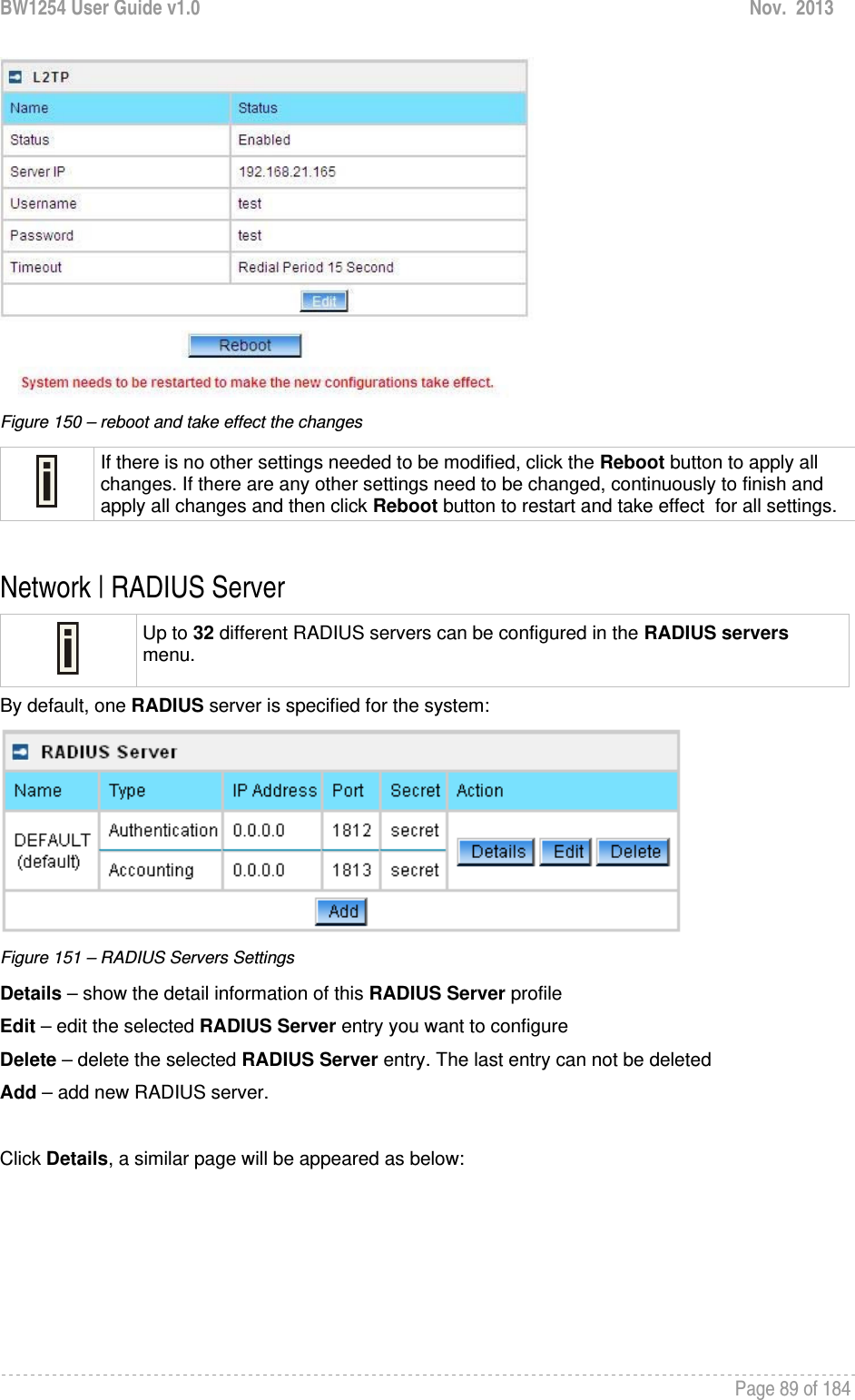 BW1254 User Guide v1.0  Nov.  2013     Page 89 of 184    Figure 150 – reboot and take effect the changes  If there is no other settings needed to be modified, click the Reboot button to apply all changes. If there are any other settings need to be changed, continuously to finish and apply all changes and then click Reboot button to restart and take effect  for all settings.  Network | RADIUS Server  Up to 32 different RADIUS servers can be configured in the RADIUS servers menu. By default, one RADIUS server is specified for the system:  Figure 151 – RADIUS Servers Settings Details – show the detail information of this RADIUS Server profile Edit – edit the selected RADIUS Server entry you want to configure Delete – delete the selected RADIUS Server entry. The last entry can not be deleted Add – add new RADIUS server.  Click Details, a similar page will be appeared as below: 