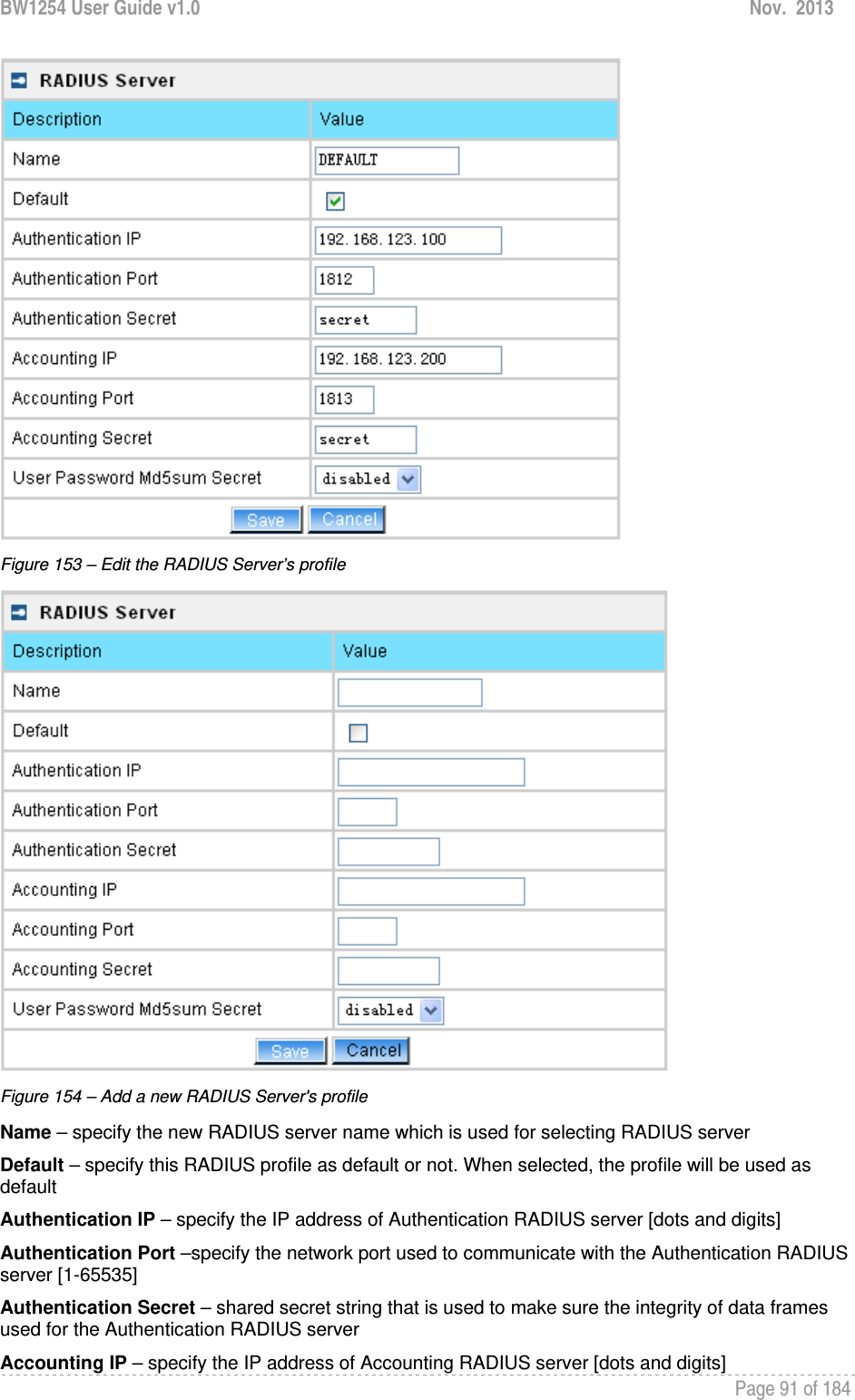 BW1254 User Guide v1.0  Nov.  2013     Page 91 of 184    Figure 153 – Edit the RADIUS Server’s profile  Figure 154 – Add a new RADIUS Server&apos;s profile Name – specify the new RADIUS server name which is used for selecting RADIUS server Default – specify this RADIUS profile as default or not. When selected, the profile will be used as default Authentication IP – specify the IP address of Authentication RADIUS server [dots and digits] Authentication Port –specify the network port used to communicate with the Authentication RADIUS server [1-65535] Authentication Secret – shared secret string that is used to make sure the integrity of data frames used for the Authentication RADIUS server Accounting IP – specify the IP address of Accounting RADIUS server [dots and digits] 