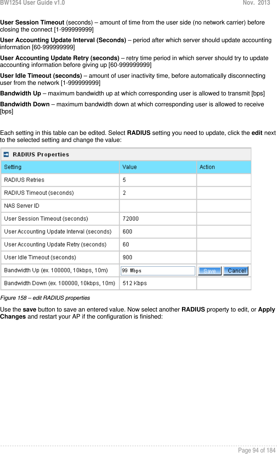 BW1254 User Guide v1.0  Nov.  2013     Page 94 of 184   User Session Timeout (seconds) – amount of time from the user side (no network carrier) before closing the connect [1-999999999] User Accounting Update Interval (Seconds) – period after which server should update accounting information [60-999999999] User Accounting Update Retry (seconds) – retry time period in which server should try to update accounting information before giving up [60-999999999] User Idle Timeout (seconds) – amount of user inactivity time, before automatically disconnecting user from the network [1-999999999] Bandwidth Up – maximum bandwidth up at which corresponding user is allowed to transmit [bps] Bandwidth Down – maximum bandwidth down at which corresponding user is allowed to receive [bps]  Each setting in this table can be edited. Select RADIUS setting you need to update, click the edit next to the selected setting and change the value:  Figure 158 – edit RADIUS properties Use the save button to save an entered value. Now select another RADIUS property to edit, or Apply Changes and restart your AP if the configuration is finished: 