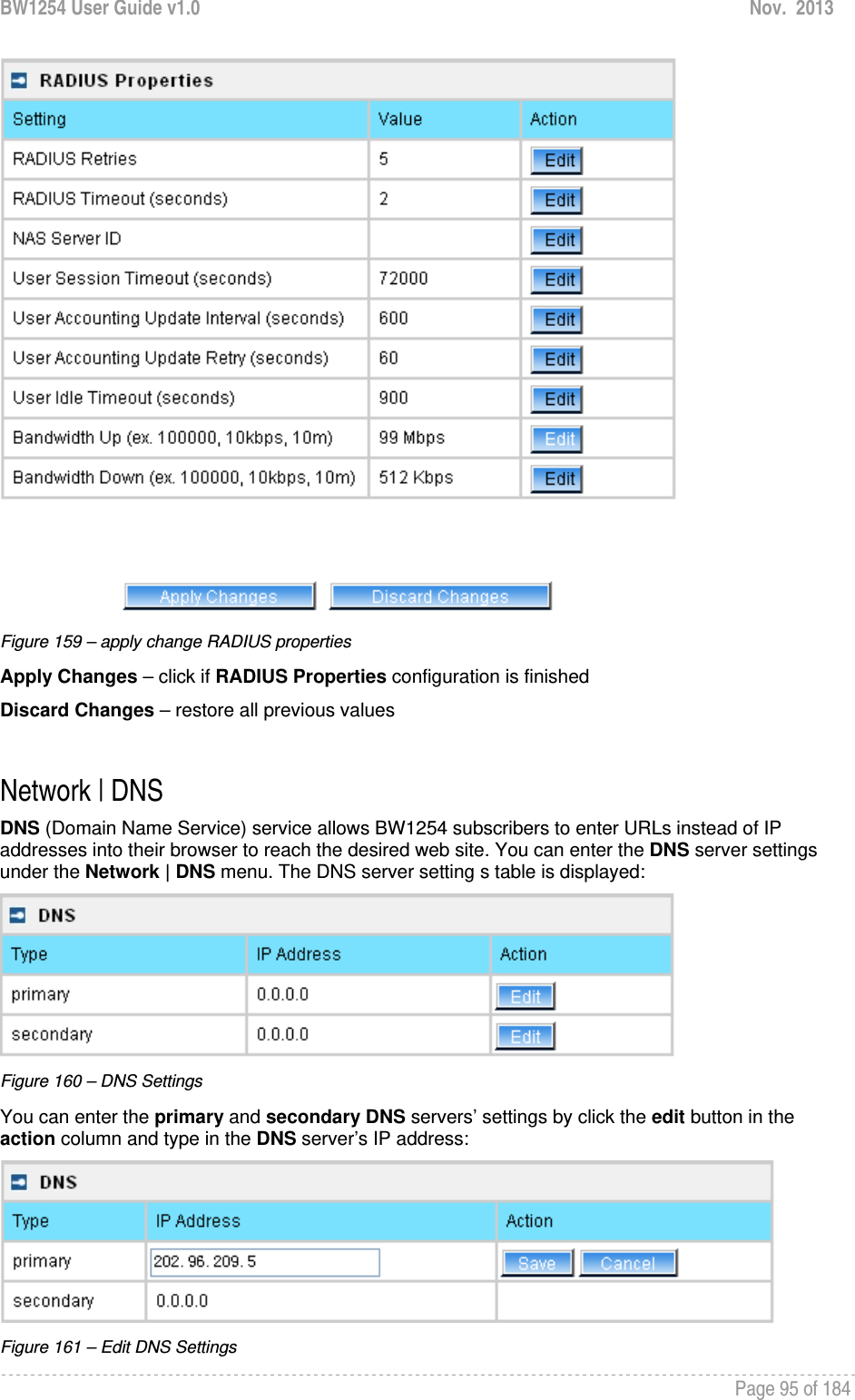 BW1254 User Guide v1.0  Nov.  2013     Page 95 of 184    Figure 159 – apply change RADIUS properties Apply Changes – click if RADIUS Properties configuration is finished Discard Changes – restore all previous values  Network | DNS DNS (Domain Name Service) service allows BW1254 subscribers to enter URLs instead of IP addresses into their browser to reach the desired web site. You can enter the DNS server settings under the Network | DNS menu. The DNS server setting s table is displayed:  Figure 160 – DNS Settings You can enter the primary and secondary DNS servers’ settings by click the edit button in the action column and type in the DNS server’s IP address:  Figure 161 – Edit DNS Settings 