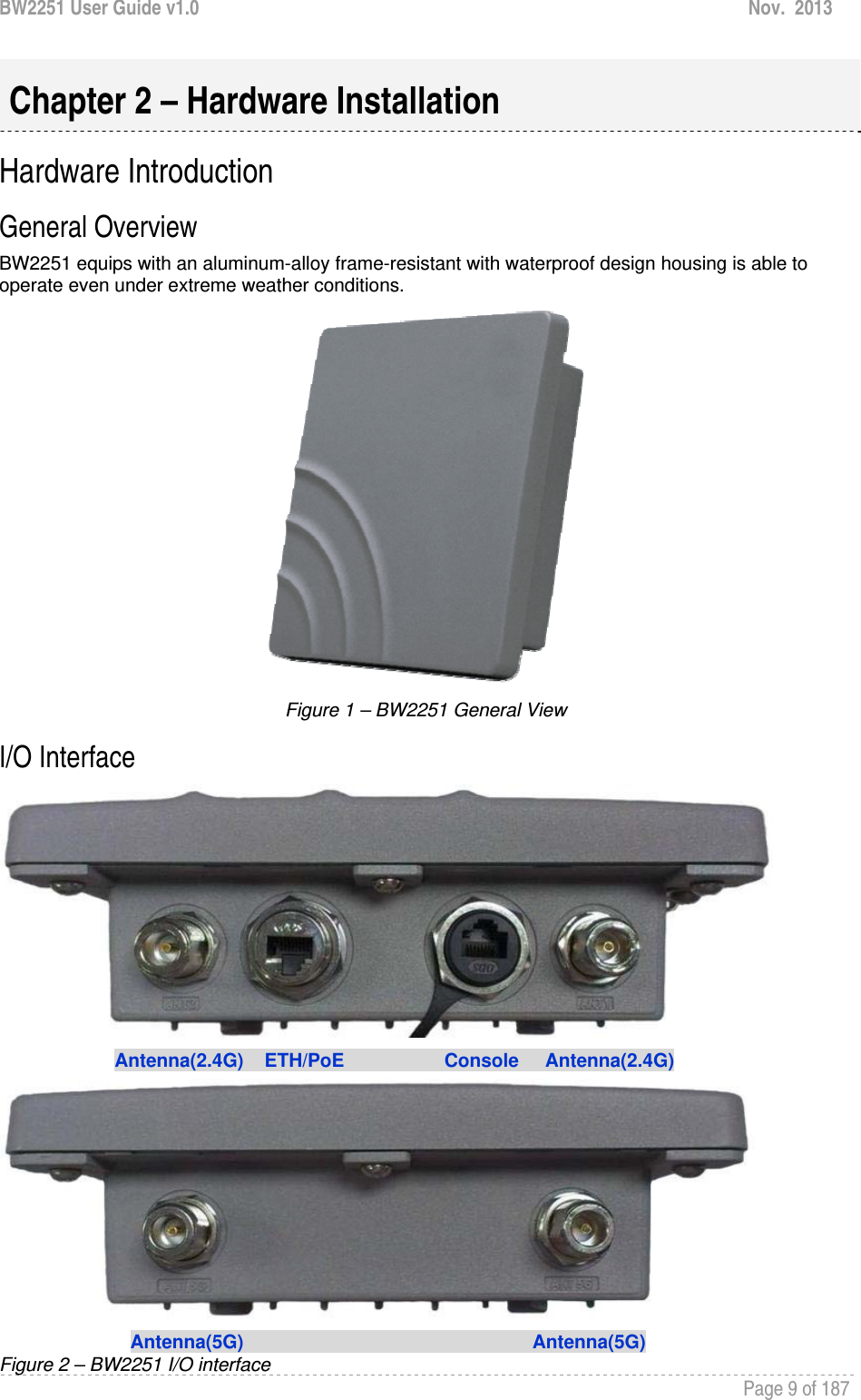 BW2251 User Guide v1.0  Nov.  2013     Page 9 of 187   Hardware Introduction General Overview  BW2251 equips with an aluminum-alloy frame-resistant with waterproof design housing is able to operate even under extreme weather conditions.  Figure 1 – BW2251 General View I/O Interface                        Antenna(2.4G)    ETH/PoE                   Console     Antenna(2.4G)                            Antenna(5G)                                                       Antenna(5G) Figure 2 – BW2251 I/O interface Chapter 2 – Hardware Installation 