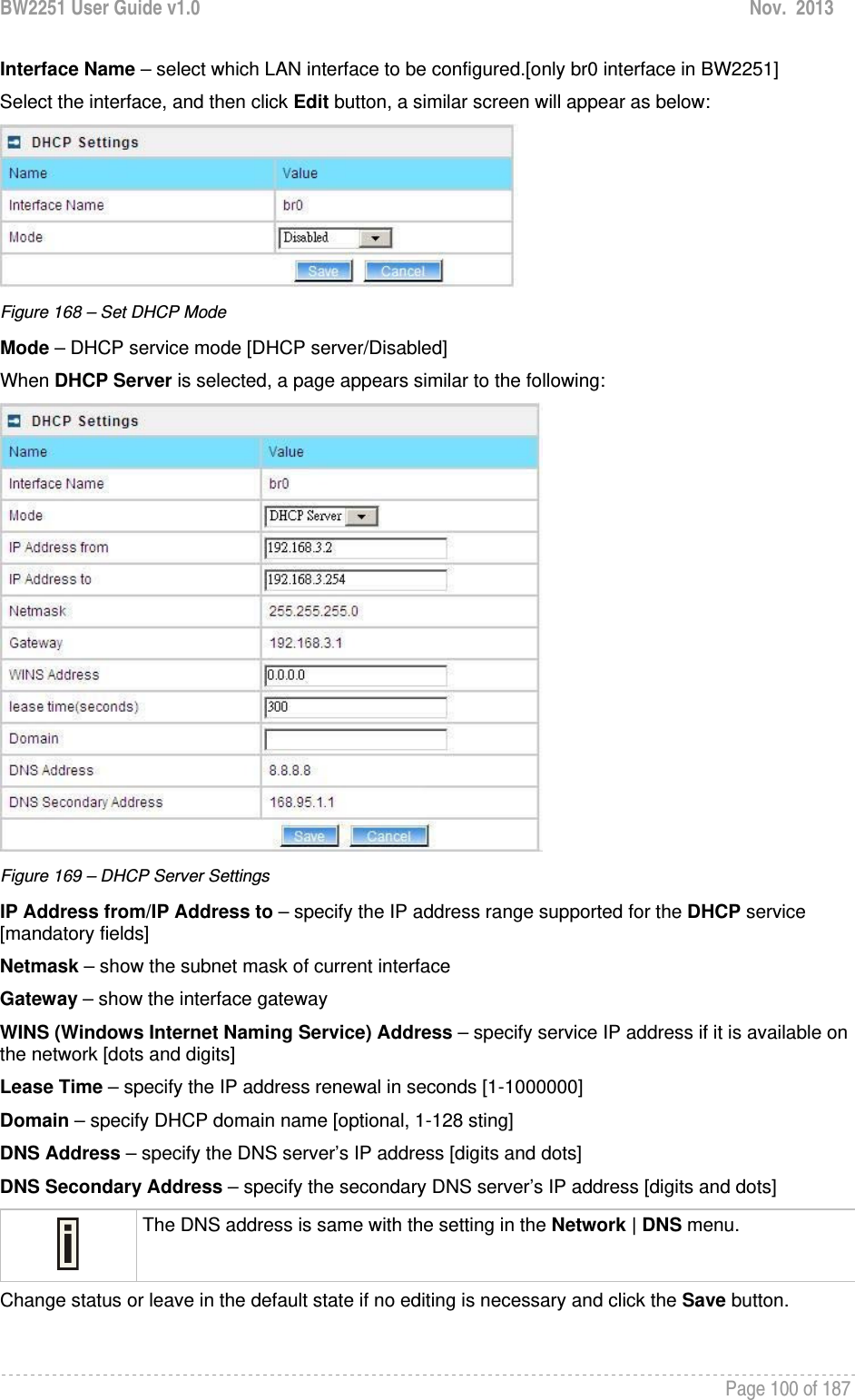 BW2251 User Guide v1.0  Nov.  2013     Page 100 of 187   Interface Name – select which LAN interface to be configured.[only br0 interface in BW2251] Select the interface, and then click Edit button, a similar screen will appear as below:  Figure 168 – Set DHCP Mode Mode – DHCP service mode [DHCP server/Disabled] When DHCP Server is selected, a page appears similar to the following:  Figure 169 – DHCP Server Settings IP Address from/IP Address to – specify the IP address range supported for the DHCP service [mandatory fields] Netmask – show the subnet mask of current interface Gateway – show the interface gateway WINS (Windows Internet Naming Service) Address – specify service IP address if it is available on the network [dots and digits] Lease Time – specify the IP address renewal in seconds [1-1000000] Domain – specify DHCP domain name [optional, 1-128 sting] DNS Address – specify the DNS server’s IP address [digits and dots] DNS Secondary Address – specify the secondary DNS server’s IP address [digits and dots]  The DNS address is same with the setting in the Network | DNS menu. Change status or leave in the default state if no editing is necessary and click the Save button.  