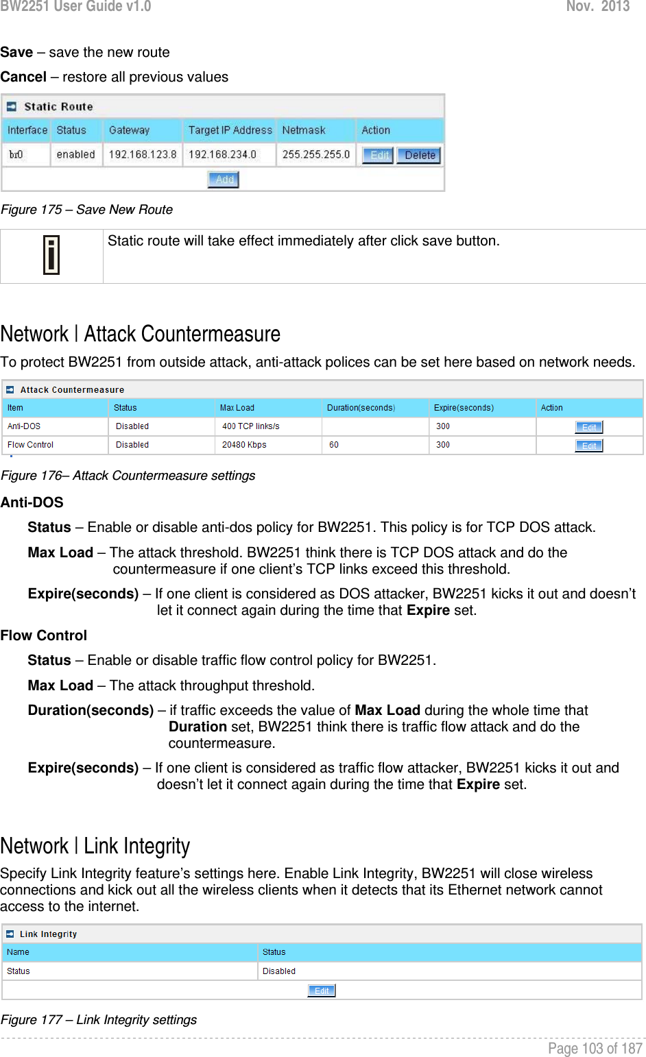 BW2251 User Guide v1.0  Nov.  2013     Page 103 of 187   Save – save the new route Cancel – restore all previous values  Figure 175 – Save New Route  Static route will take effect immediately after click save button.  Network | Attack Countermeasure To protect BW2251 from outside attack, anti-attack polices can be set here based on network needs.   Figure 176– Attack Countermeasure settings Anti-DOS         Status – Enable or disable anti-dos policy for BW2251. This policy is for TCP DOS attack.        Max Load – The attack threshold. BW2251 think there is TCP DOS attack and do the             countermeasure if one client’s TCP links exceed this threshold.         Expire(seconds) – If one client is considered as DOS attacker, BW2251 kicks it out and doesn’t let it connect again during the time that Expire set.  Flow Control         Status – Enable or disable traffic flow control policy for BW2251.         Max Load – The attack throughput threshold.         Duration(seconds) – if traffic exceeds the value of Max Load during the whole time that                      Duration set, BW2251 think there is traffic flow attack and do the                      countermeasure.        Expire(seconds) – If one client is considered as traffic flow attacker, BW2251 kicks it out and doesn’t let it connect again during the time that Expire set.   Network | Link Integrity Specify Link Integrity feature’s settings here. Enable Link Integrity, BW2251 will close wireless connections and kick out all the wireless clients when it detects that its Ethernet network cannot access to the internet.  Figure 177 – Link Integrity settings 