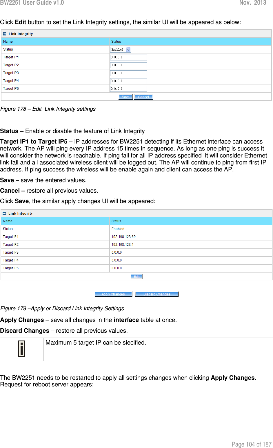 BW2251 User Guide v1.0  Nov.  2013     Page 104 of 187   Click Edit button to set the Link Integrity settings, the similar UI will be appeared as below:  Figure 178 – Edit  Link Integrity settings  Status – Enable or disable the feature of Link Integrity Target IP1 to Target IP5 – IP addresses for BW2251 detecting if its Ethernet interface can access  network. The AP will ping every IP address 15 times in sequence. As long as one ping is success it will consider the network is reachable. If ping fail for all IP address specified  it will consider Ethernet link fail and all associated wireless client will be logged out. The AP will continue to ping from first IP address. If ping success the wireless will be enable again and client can access the AP. Save – save the entered values. Cancel – restore all previous values. Click Save, the similar apply changes UI will be appeared:  Figure 179 –Apply or Discard Link Integrity Settings Apply Changes – save all changes in the interface table at once. Discard Changes – restore all previous values.  Maximum 5 target IP can be siecified.  The BW2251 needs to be restarted to apply all settings changes when clicking Apply Changes. Request for reboot server appears: 