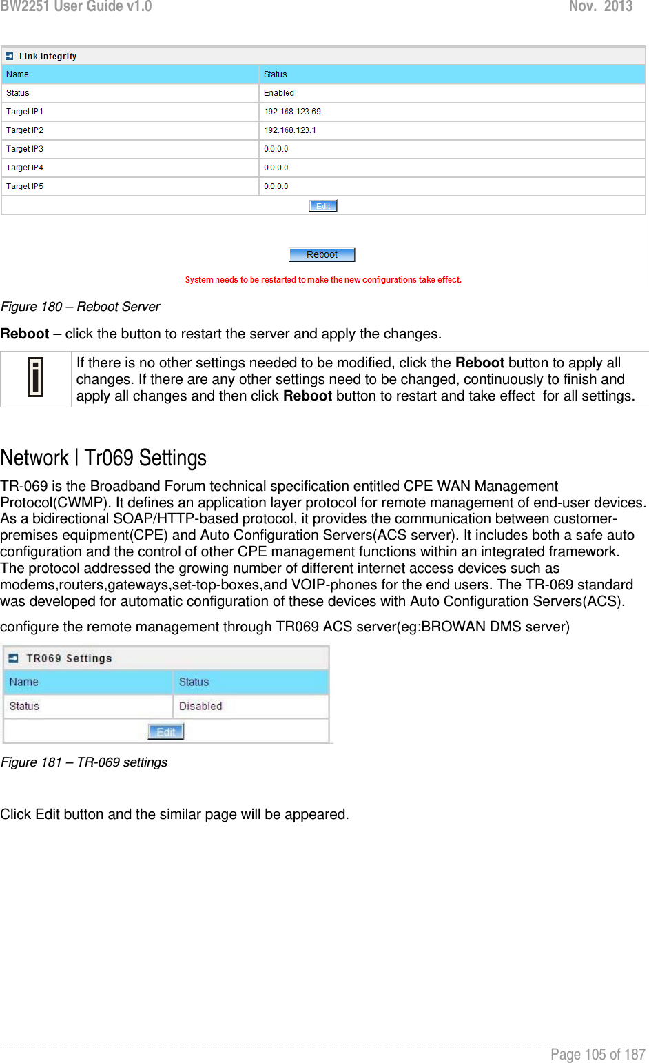 BW2251 User Guide v1.0  Nov.  2013     Page 105 of 187    Figure 180 – Reboot Server Reboot – click the button to restart the server and apply the changes.  If there is no other settings needed to be modified, click the Reboot button to apply all changes. If there are any other settings need to be changed, continuously to finish and apply all changes and then click Reboot button to restart and take effect  for all settings.  Network | Tr069 Settings TR-069 is the Broadband Forum technical specification entitled CPE WAN Management Protocol(CWMP). It defines an application layer protocol for remote management of end-user devices. As a bidirectional SOAP/HTTP-based protocol, it provides the communication between customer-premises equipment(CPE) and Auto Configuration Servers(ACS server). It includes both a safe auto configuration and the control of other CPE management functions within an integrated framework. The protocol addressed the growing number of different internet access devices such as modems,routers,gateways,set-top-boxes,and VOIP-phones for the end users. The TR-069 standard was developed for automatic configuration of these devices with Auto Configuration Servers(ACS). configure the remote management through TR069 ACS server(eg:BROWAN DMS server)  Figure 181 – TR-069 settings  Click Edit button and the similar page will be appeared. 