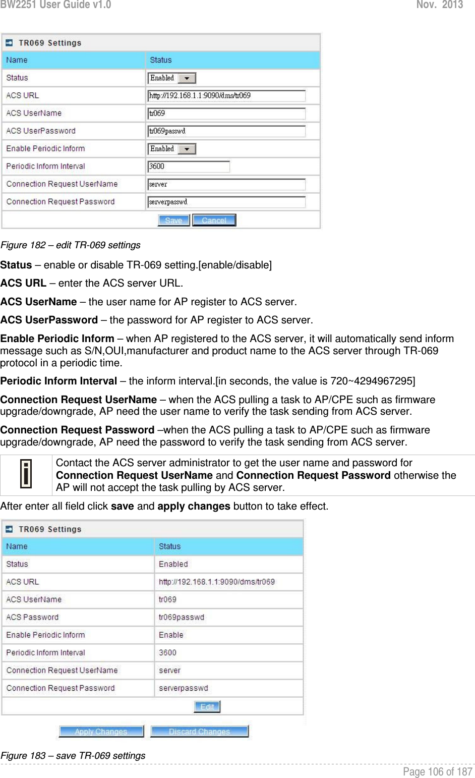 BW2251 User Guide v1.0  Nov.  2013     Page 106 of 187    Figure 182 – edit TR-069 settings Status – enable or disable TR-069 setting.[enable/disable] ACS URL – enter the ACS server URL. ACS UserName – the user name for AP register to ACS server. ACS UserPassword – the password for AP register to ACS server. Enable Periodic Inform – when AP registered to the ACS server, it will automatically send inform message such as S/N,OUI,manufacturer and product name to the ACS server through TR-069 protocol in a periodic time. Periodic Inform Interval – the inform interval.[in seconds, the value is 720~4294967295] Connection Request UserName – when the ACS pulling a task to AP/CPE such as firmware upgrade/downgrade, AP need the user name to verify the task sending from ACS server. Connection Request Password –when the ACS pulling a task to AP/CPE such as firmware upgrade/downgrade, AP need the password to verify the task sending from ACS server.  Contact the ACS server administrator to get the user name and password for Connection Request UserName and Connection Request Password otherwise the AP will not accept the task pulling by ACS server. After enter all field click save and apply changes button to take effect.  Figure 183 – save TR-069 settings 