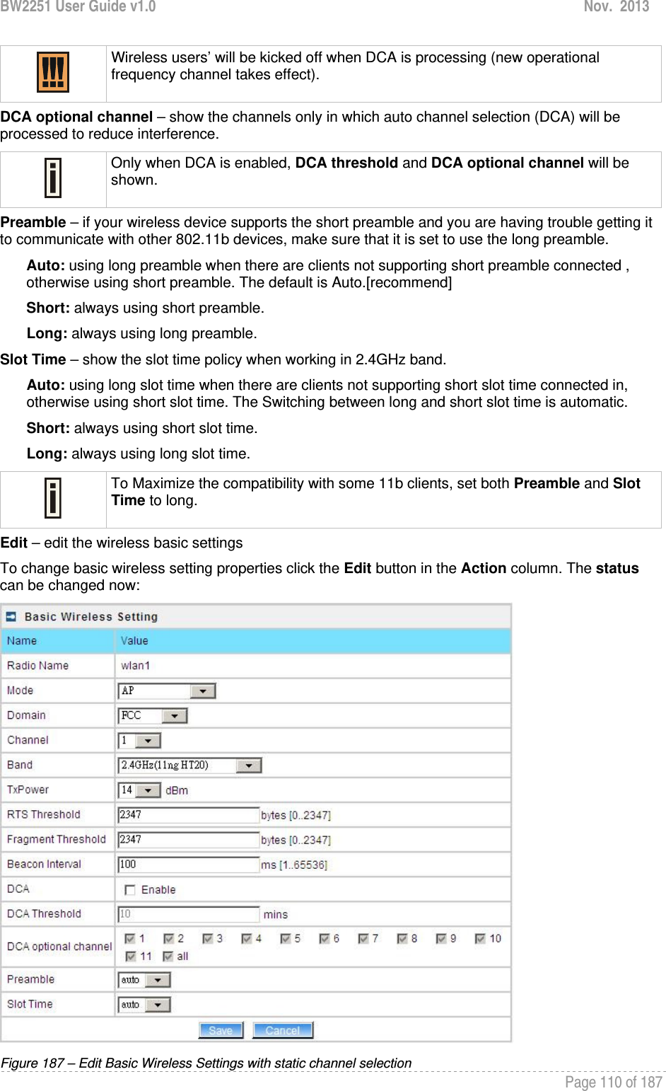 BW2251 User Guide v1.0  Nov.  2013     Page 110 of 187    Wireless users’ will be kicked off when DCA is processing (new operational frequency channel takes effect).  DCA optional channel – show the channels only in which auto channel selection (DCA) will be processed to reduce interference.  Only when DCA is enabled, DCA threshold and DCA optional channel will be shown.  Preamble – if your wireless device supports the short preamble and you are having trouble getting it to communicate with other 802.11b devices, make sure that it is set to use the long preamble. Auto: using long preamble when there are clients not supporting short preamble connected , otherwise using short preamble. The default is Auto.[recommend] Short: always using short preamble. Long: always using long preamble. Slot Time – show the slot time policy when working in 2.4GHz band. Auto: using long slot time when there are clients not supporting short slot time connected in, otherwise using short slot time. The Switching between long and short slot time is automatic. Short: always using short slot time. Long: always using long slot time.  To Maximize the compatibility with some 11b clients, set both Preamble and Slot Time to long. Edit – edit the wireless basic settings To change basic wireless setting properties click the Edit button in the Action column. The status can be changed now:  Figure 187 – Edit Basic Wireless Settings with static channel selection 