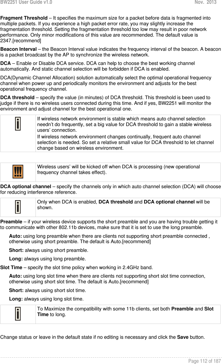 BW2251 User Guide v1.0  Nov.  2013     Page 112 of 187   Fragment Threshold – It specifies the maximum size for a packet before data is fragmented into multiple packets. If you experience a high packet error rate, you may slightly increase the fragmentation threshold. Setting the fragmentation threshold too low may result in poor network performance. Only minor modifications of this value are recommended. The default value is 2347.[recommend] Beacon Interval – the Beacon Interval value indicates the frequency interval of the beacon. A beacon is a packet broadcast by the AP to synchronize the wireless network. DCA – Enable or Disable DCA service. DCA can help to choose the best working channel automatically. And static channel selection will be forbidden if DCA is enabled. DCA(Dynamic Channel Allocation) solution automatically select the optimal operational frequency channel when power up and periodically monitors the environment and adjusts for the best operational frequency channel. DCA threshold – specify the value (in minutes) of DCA threshold. This threshold is been used to judge if there is no wireless users connected during this time. And if yes, BW2251 will monitor the environment and adjust channel for the best operational one.  If wireless network environment is stable which means auto channel selection needn’t do frequently, set a big value for DCA threshold to gain a stable wireless users’ connection. If wireless network environment changes continually, frequent auto channel selection is needed. So set a relative small value for DCA threshold to let channel change based on wireless environment.    Wireless users’ will be kicked off when DCA is processing (new operational frequency channel takes effect).  DCA optional channel – specify the channels only in which auto channel selection (DCA) will choose for reducing interference reference.  Only when DCA is enabled, DCA threshold and DCA optional channel will be shown.  Preamble – if your wireless device supports the short preamble and you are having trouble getting it to communicate with other 802.11b devices, make sure that it is set to use the long preamble. Auto: using long preamble when there are clients not supporting short preamble connected , otherwise using short preamble. The default is Auto.[recommend] Short: always using short preamble. Long: always using long preamble. Slot Time – specify the slot time policy when working in 2.4GHz band. Auto: using long slot time when there are clients not supporting short slot time connection, otherwise using short slot time. The default is Auto.[recommend] Short: always using short slot time. Long: always using long slot time.  To Maximize the compatibility with some 11b clients, set both Preamble and Slot Time to long.  Change status or leave in the default state if no editing is necessary and click the Save button.  