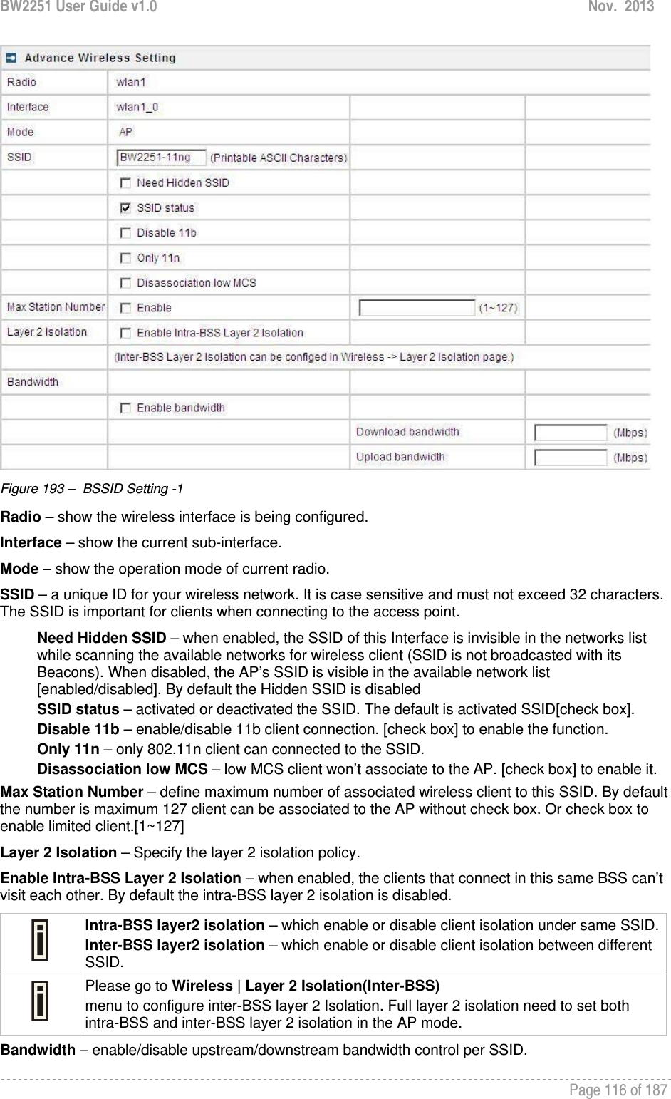 BW2251 User Guide v1.0  Nov.  2013     Page 116 of 187    Figure 193 –  BSSID Setting -1 Radio – show the wireless interface is being configured. Interface – show the current sub-interface. Mode – show the operation mode of current radio. SSID – a unique ID for your wireless network. It is case sensitive and must not exceed 32 characters. The SSID is important for clients when connecting to the access point.  Need Hidden SSID – when enabled, the SSID of this Interface is invisible in the networks list while scanning the available networks for wireless client (SSID is not broadcasted with its Beacons). When disabled, the AP’s SSID is visible in the available network list [enabled/disabled]. By default the Hidden SSID is disabled SSID status – activated or deactivated the SSID. The default is activated SSID[check box]. Disable 11b – enable/disable 11b client connection. [check box] to enable the function. Only 11n – only 802.11n client can connected to the SSID. Disassociation low MCS – low MCS client won’t associate to the AP. [check box] to enable it. Max Station Number – define maximum number of associated wireless client to this SSID. By default the number is maximum 127 client can be associated to the AP without check box. Or check box to enable limited client.[1~127] Layer 2 Isolation – Specify the layer 2 isolation policy. Enable Intra-BSS Layer 2 Isolation – when enabled, the clients that connect in this same BSS can’t visit each other. By default the intra-BSS layer 2 isolation is disabled.  Intra-BSS layer2 isolation – which enable or disable client isolation under same SSID.Inter-BSS layer2 isolation – which enable or disable client isolation between different SSID.  Please go to Wireless | Layer 2 Isolation(Inter-BSS) menu to configure inter-BSS layer 2 Isolation. Full layer 2 isolation need to set both intra-BSS and inter-BSS layer 2 isolation in the AP mode. Bandwidth – enable/disable upstream/downstream bandwidth control per SSID. 