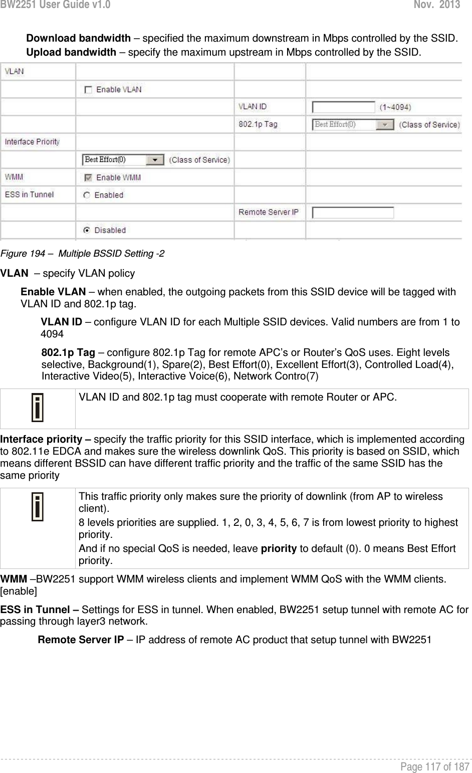 BW2251 User Guide v1.0  Nov.  2013     Page 117 of 187   Download bandwidth – specified the maximum downstream in Mbps controlled by the SSID. Upload bandwidth – specify the maximum upstream in Mbps controlled by the SSID.  Figure 194 –  Multiple BSSID Setting -2 VLAN  – specify VLAN policy  Enable VLAN – when enabled, the outgoing packets from this SSID device will be tagged with VLAN ID and 802.1p tag.  VLAN ID – configure VLAN ID for each Multiple SSID devices. Valid numbers are from 1 to 4094 802.1p Tag – configure 802.1p Tag for remote APC’s or Router’s QoS uses. Eight levels selective, Background(1), Spare(2), Best Effort(0), Excellent Effort(3), Controlled Load(4), Interactive Video(5), Interactive Voice(6), Network Contro(7)  VLAN ID and 802.1p tag must cooperate with remote Router or APC.  Interface priority – specify the traffic priority for this SSID interface, which is implemented according to 802.11e EDCA and makes sure the wireless downlink QoS. This priority is based on SSID, which means different BSSID can have different traffic priority and the traffic of the same SSID has the same priority  This traffic priority only makes sure the priority of downlink (from AP to wireless client). 8 levels priorities are supplied. 1, 2, 0, 3, 4, 5, 6, 7 is from lowest priority to highest priority.  And if no special QoS is needed, leave priority to default (0). 0 means Best Effort priority.  WMM –BW2251 support WMM wireless clients and implement WMM QoS with the WMM clients. [enable] ESS in Tunnel – Settings for ESS in tunnel. When enabled, BW2251 setup tunnel with remote AC for passing through layer3 network.  Remote Server IP – IP address of remote AC product that setup tunnel with BW2251 