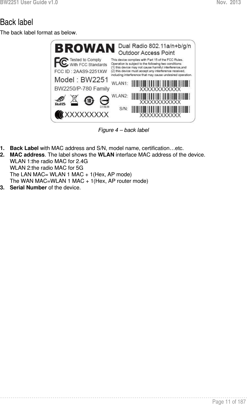 BW2251 User Guide v1.0  Nov.  2013     Page 11 of 187   Back label The back label format as below.  Figure 4 – back label  1. Back Label with MAC address and S/N, model name, certification…etc. 2. MAC address. The label shows the WLAN interface MAC address of the device. WLAN 1:the radio MAC for 2.4G WLAN 2:the radio MAC for 5G The LAN MAC= WLAN 1 MAC + 1(Hex, AP mode) The WAN MAC=WLAN 1 MAC + 1(Hex, AP router mode) 3. Serial Number of the device.                      