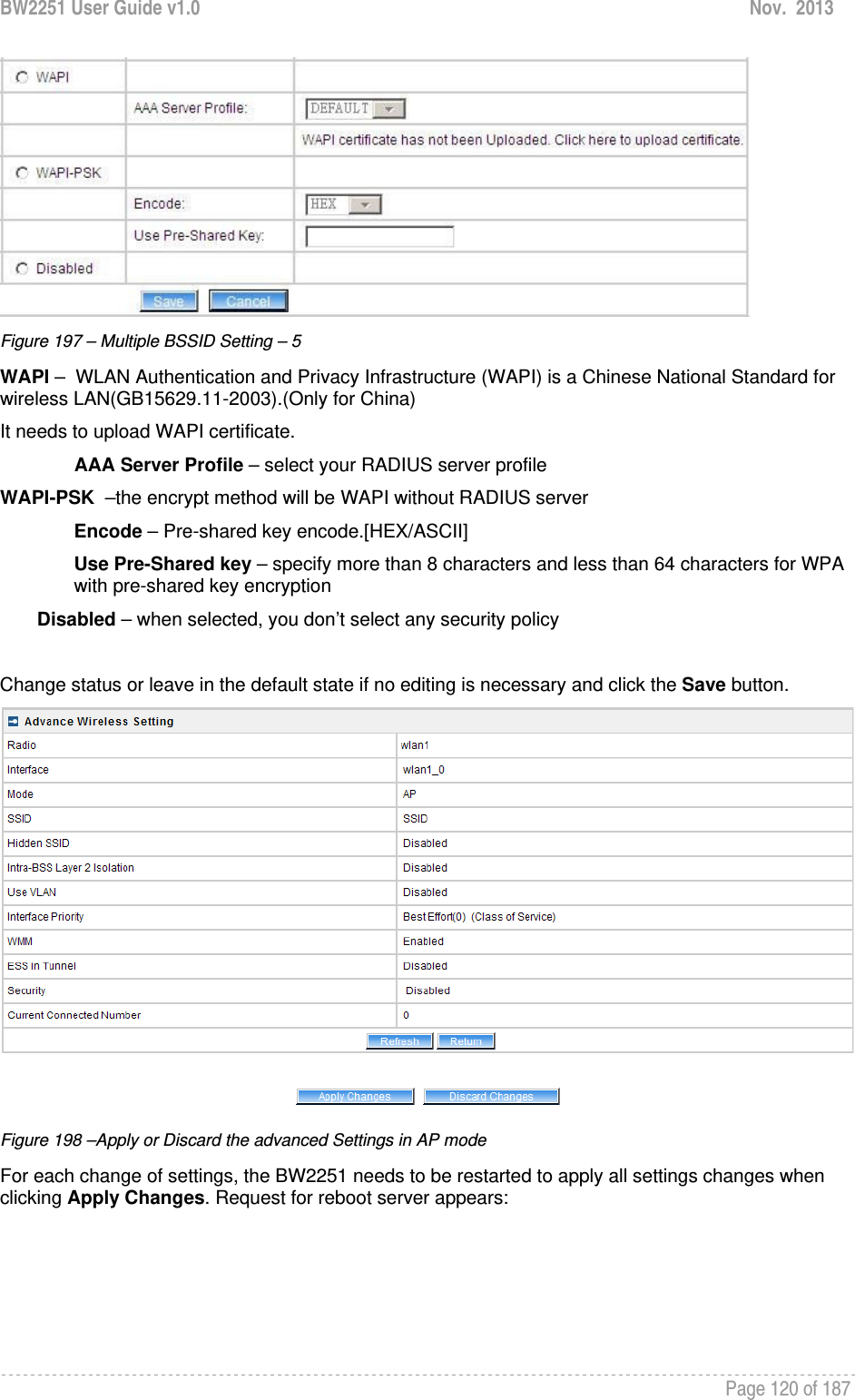 BW2251 User Guide v1.0  Nov.  2013     Page 120 of 187    Figure 197 – Multiple BSSID Setting – 5 WAPI –  WLAN Authentication and Privacy Infrastructure (WAPI) is a Chinese National Standard for wireless LAN(GB15629.11-2003).(Only for China) It needs to upload WAPI certificate. AAA Server Profile – select your RADIUS server profile WAPI-PSK  –the encrypt method will be WAPI without RADIUS server Encode – Pre-shared key encode.[HEX/ASCII] Use Pre-Shared key – specify more than 8 characters and less than 64 characters for WPA with pre-shared key encryption Disabled – when selected, you don’t select any security policy  Change status or leave in the default state if no editing is necessary and click the Save button.   Figure 198 –Apply or Discard the advanced Settings in AP mode For each change of settings, the BW2251 needs to be restarted to apply all settings changes when clicking Apply Changes. Request for reboot server appears: 