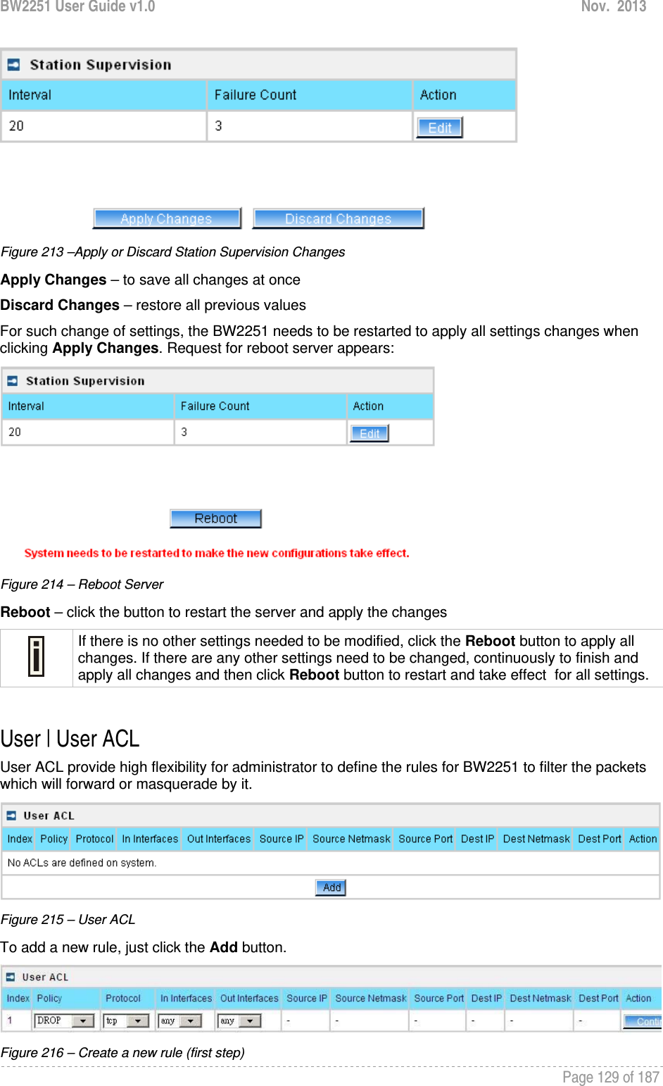 BW2251 User Guide v1.0  Nov.  2013     Page 129 of 187    Figure 213 –Apply or Discard Station Supervision Changes Apply Changes – to save all changes at once Discard Changes – restore all previous values For such change of settings, the BW2251 needs to be restarted to apply all settings changes when clicking Apply Changes. Request for reboot server appears:  Figure 214 – Reboot Server Reboot – click the button to restart the server and apply the changes  If there is no other settings needed to be modified, click the Reboot button to apply all changes. If there are any other settings need to be changed, continuously to finish and apply all changes and then click Reboot button to restart and take effect  for all settings.  User | User ACL User ACL provide high flexibility for administrator to define the rules for BW2251 to filter the packets which will forward or masquerade by it.  Figure 215 – User ACL To add a new rule, just click the Add button.  Figure 216 – Create a new rule (first step) 