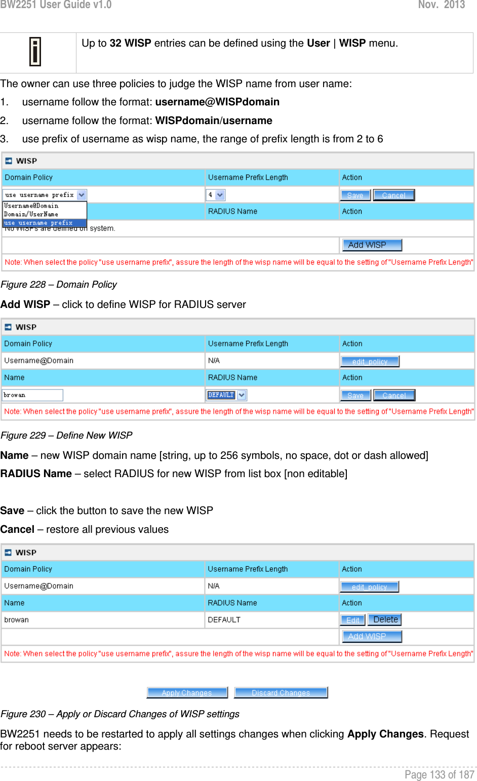 BW2251 User Guide v1.0  Nov.  2013     Page 133 of 187    Up to 32 WISP entries can be defined using the User | WISP menu. The owner can use three policies to judge the WISP name from user name: 1.  username follow the format: username@WISPdomain 2.  username follow the format: WISPdomain/username 3.  use prefix of username as wisp name, the range of prefix length is from 2 to 6  Figure 228 – Domain Policy Add WISP – click to define WISP for RADIUS server  Figure 229 – Define New WISP Name – new WISP domain name [string, up to 256 symbols, no space, dot or dash allowed] RADIUS Name – select RADIUS for new WISP from list box [non editable]  Save – click the button to save the new WISP Cancel – restore all previous values  Figure 230 – Apply or Discard Changes of WISP settings BW2251 needs to be restarted to apply all settings changes when clicking Apply Changes. Request for reboot server appears: 