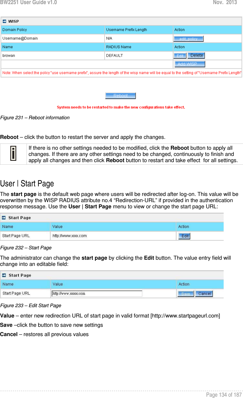 BW2251 User Guide v1.0  Nov.  2013     Page 134 of 187    Figure 231 – Reboot information  Reboot – click the button to restart the server and apply the changes.  If there is no other settings needed to be modified, click the Reboot button to apply all changes. If there are any other settings need to be changed, continuously to finish and apply all changes and then click Reboot button to restart and take effect  for all settings.  User | Start Page The start page is the default web page where users will be redirected after log-on. This value will be overwritten by the WISP RADIUS attribute no.4 “Redirection-URL” if provided in the authentication response message. Use the User | Start Page menu to view or change the start page URL:  Figure 232 – Start Page The administrator can change the start page by clicking the Edit button. The value entry field will change into an editable field:  Figure 233 – Edit Start Page Value – enter new redirection URL of start page in valid format [http://www.startpageurl.com] Save –click the button to save new settings Cancel – restores all previous values 