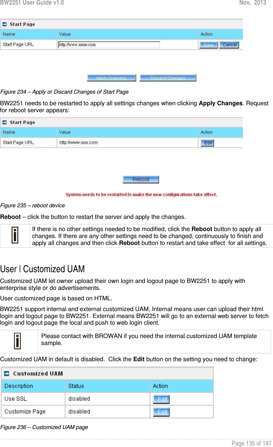 BW2251 User Guide v1.0  Nov.  2013     Page 135 of 187    Figure 234 – Apply or Discard Changes of Start Page BW2251 needs to be restarted to apply all settings changes when clicking Apply Changes. Request for reboot server appears:  Figure 235 – reboot device Reboot – click the button to restart the server and apply the changes.  If there is no other settings needed to be modified, click the Reboot button to apply all changes. If there are any other settings need to be changed, continuously to finish and apply all changes and then click Reboot button to restart and take effect  for all settings.  User | Customized UAM Customized UAM let owner upload their own login and logout page to BW2251 to apply with enterprise style or do advertisements. User customized page is based on HTML.  BW2251 support internal and external customized UAM. Internal means user can upload their html login and logout page to BW2251. External means BW2251 will go to an external web server to fetch login and logout page the local and push to web login client.  Please contact with BROWAN if you need the internal customized UAM template sample. Customized UAM in default is disabled.  Click the Edit button on the setting you need to change:  Figure 236 – Customized UAM page 