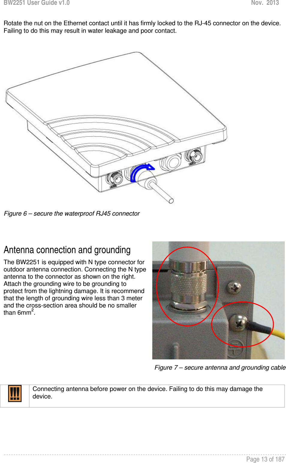 BW2251 User Guide v1.0  Nov.  2013     Page 13 of 187   Rotate the nut on the Ethernet contact until it has firmly locked to the RJ-45 connector on the device. Failing to do this may result in water leakage and poor contact.    Figure 6 – secure the waterproof RJ45 connector   Antenna connection and grounding The BW2251 is equipped with N type connector for outdoor antenna connection. Connecting the N type antenna to the connector as shown on the right. Attach the grounding wire to be grounding to protect from the lightning damage. It is recommend that the length of grounding wire less than 3 meter and the cross-section area should be no smaller than 6mm2.     Figure 7 – secure antenna and grounding cable   Connecting antenna before power on the device. Failing to do this may damage the device.     