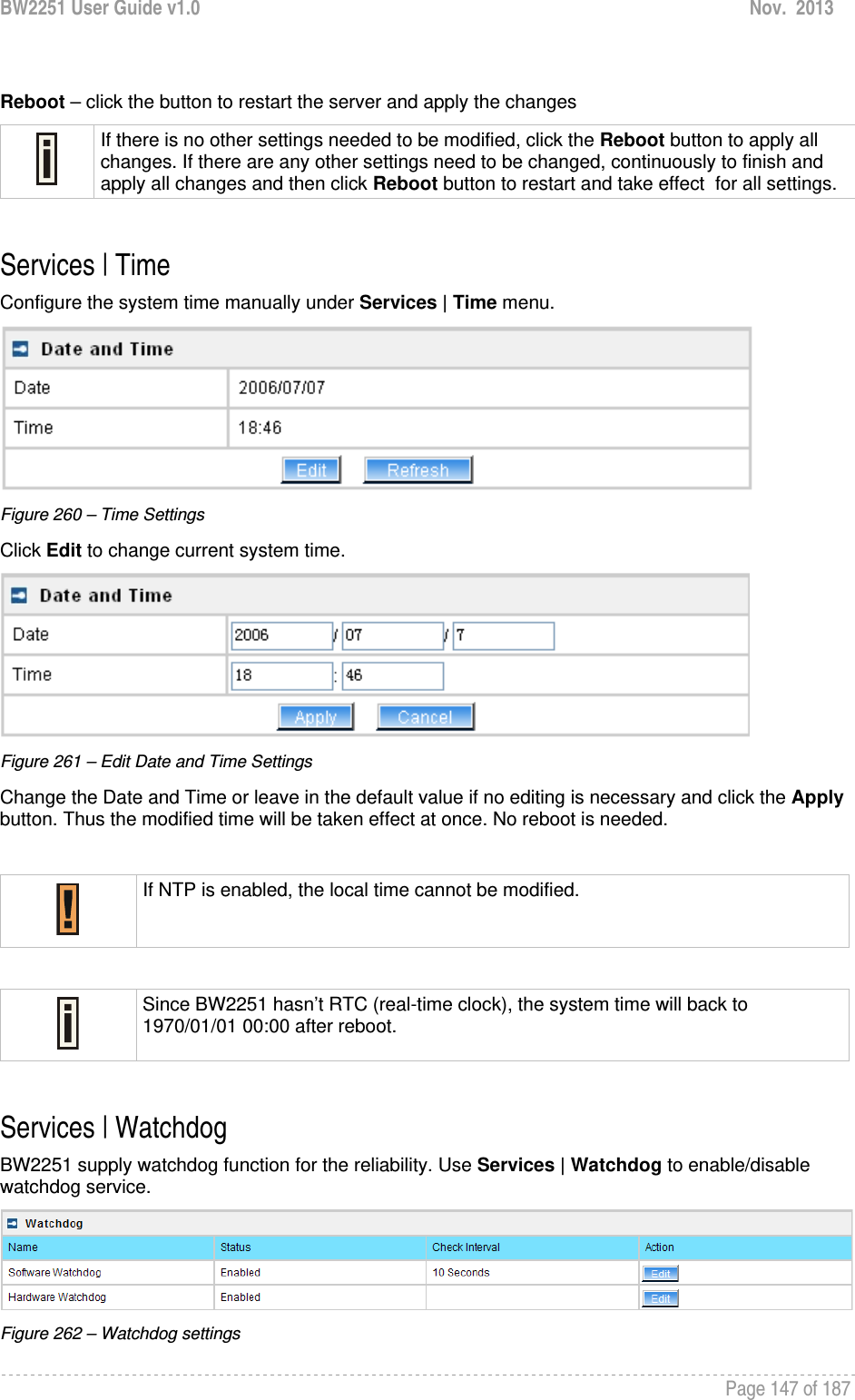 BW2251 User Guide v1.0  Nov.  2013     Page 147 of 187    Reboot – click the button to restart the server and apply the changes  If there is no other settings needed to be modified, click the Reboot button to apply all changes. If there are any other settings need to be changed, continuously to finish and apply all changes and then click Reboot button to restart and take effect  for all settings.  Services | Time Configure the system time manually under Services | Time menu.  Figure 260 – Time Settings Click Edit to change current system time.  Figure 261 – Edit Date and Time Settings Change the Date and Time or leave in the default value if no editing is necessary and click the Apply button. Thus the modified time will be taken effect at once. No reboot is needed.   If NTP is enabled, the local time cannot be modified.   Since BW2251 hasn’t RTC (real-time clock), the system time will back to 1970/01/01 00:00 after reboot.  Services | Watchdog BW2251 supply watchdog function for the reliability. Use Services | Watchdog to enable/disable watchdog service.   Figure 262 – Watchdog settings 